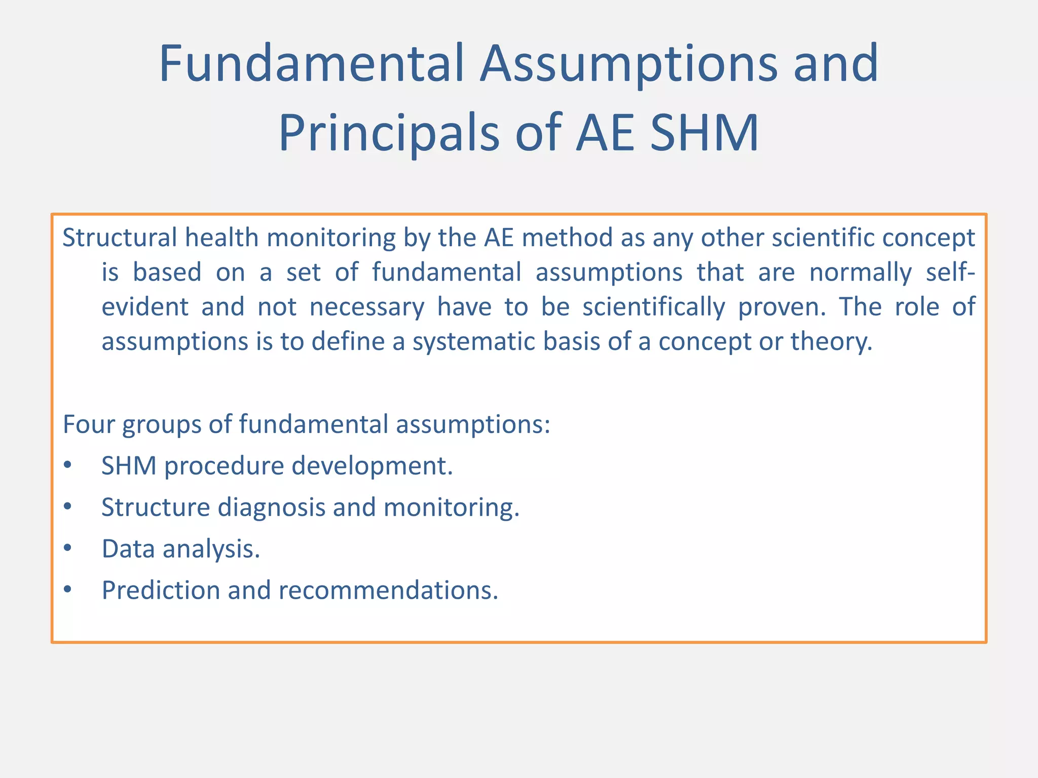 Fundamental Assumptions and
Principals of AE SHM
Structural health monitoring by the AE method as any other scientific concept
is based on a set of fundamental assumptions that are normally self-
evident and not necessary have to be scientifically proven. The role of
assumptions is to define a systematic basis of a concept or theory.
Four groups of fundamental assumptions:
• SHM procedure development.
• Structure diagnosis and monitoring.
• Data analysis.
• Prediction and recommendations.
 