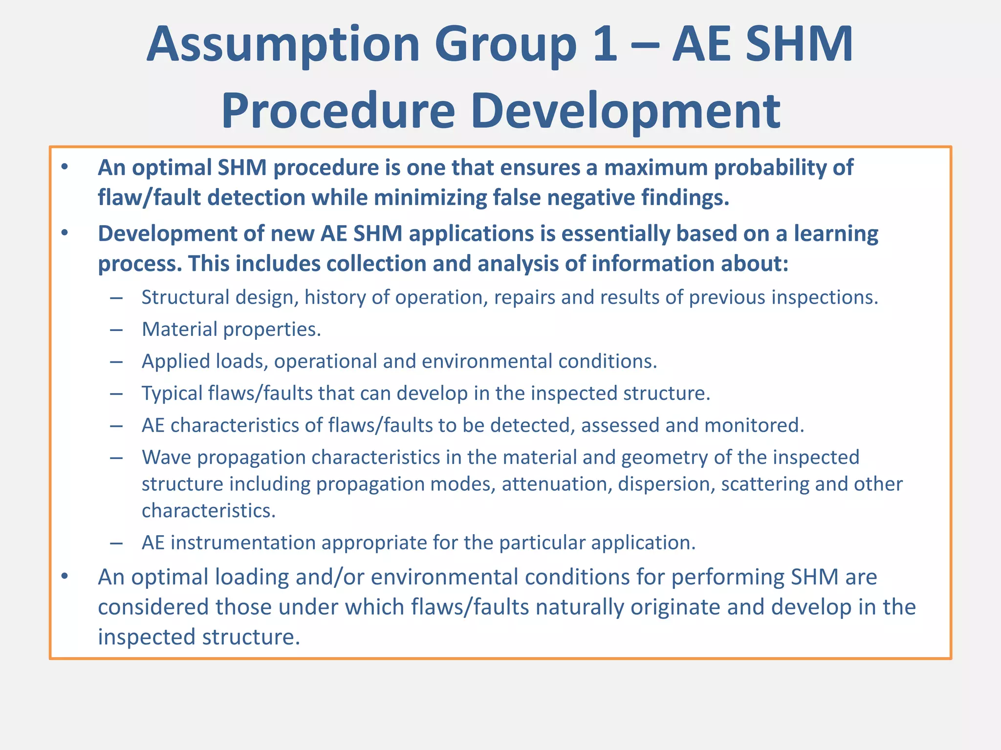 Assumption Group 1 – AE SHM
Procedure Development
• An optimal SHM procedure is one that ensures a maximum probability of
flaw/fault detection while minimizing false negative findings.
• Development of new AE SHM applications is essentially based on a learning
process. This includes collection and analysis of information about:
– Structural design, history of operation, repairs and results of previous inspections.
– Material properties.
– Applied loads, operational and environmental conditions.
– Typical flaws/faults that can develop in the inspected structure.
– AE characteristics of flaws/faults to be detected, assessed and monitored.
– Wave propagation characteristics in the material and geometry of the inspected
structure including propagation modes, attenuation, dispersion, scattering and other
characteristics.
– AE instrumentation appropriate for the particular application.
• An optimal loading and/or environmental conditions for performing SHM are
considered those under which flaws/faults naturally originate and develop in the
inspected structure.
 
