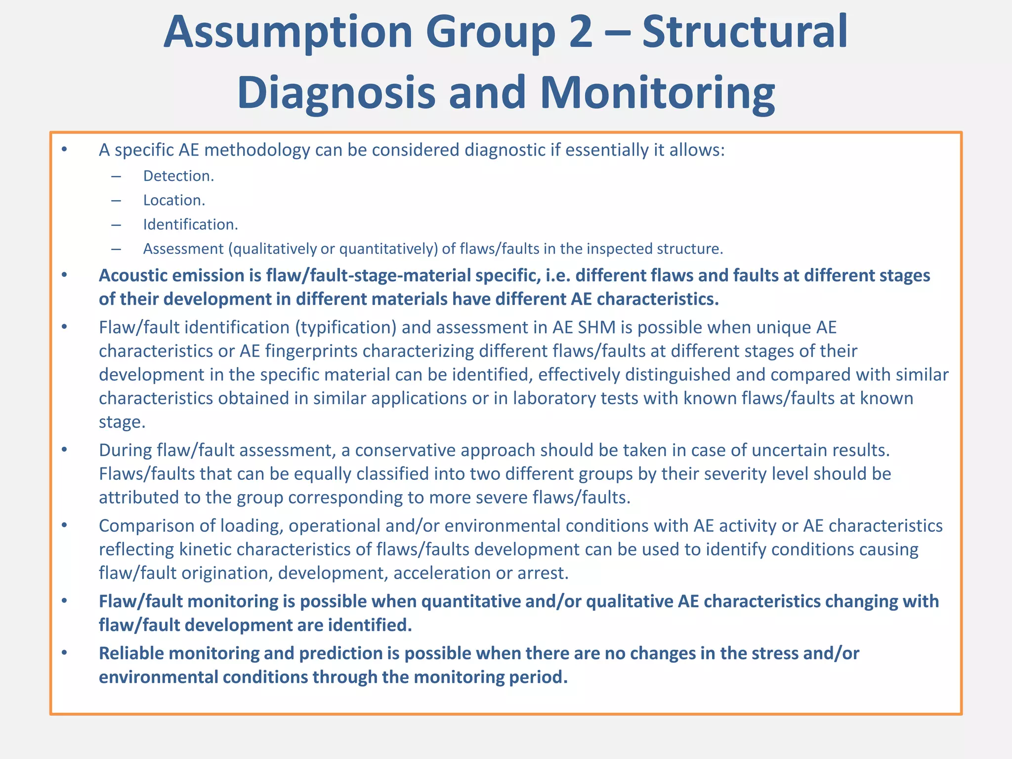 Assumption Group 2 – Structural
Diagnosis and Monitoring
• A specific AE methodology can be considered diagnostic if essentially it allows:
– Detection.
– Location.
– Identification.
– Assessment (qualitatively or quantitatively) of flaws/faults in the inspected structure.
• Acoustic emission is flaw/fault-stage-material specific, i.e. different flaws and faults at different stages
of their development in different materials have different AE characteristics.
• Flaw/fault identification (typification) and assessment in AE SHM is possible when unique AE
characteristics or AE fingerprints characterizing different flaws/faults at different stages of their
development in the specific material can be identified, effectively distinguished and compared with similar
characteristics obtained in similar applications or in laboratory tests with known flaws/faults at known
stage.
• During flaw/fault assessment, a conservative approach should be taken in case of uncertain results.
Flaws/faults that can be equally classified into two different groups by their severity level should be
attributed to the group corresponding to more severe flaws/faults.
• Comparison of loading, operational and/or environmental conditions with AE activity or AE characteristics
reflecting kinetic characteristics of flaws/faults development can be used to identify conditions causing
flaw/fault origination, development, acceleration or arrest.
• Flaw/fault monitoring is possible when quantitative and/or qualitative AE characteristics changing with
flaw/fault development are identified.
• Reliable monitoring and prediction is possible when there are no changes in the stress and/or
environmental conditions through the monitoring period.
 