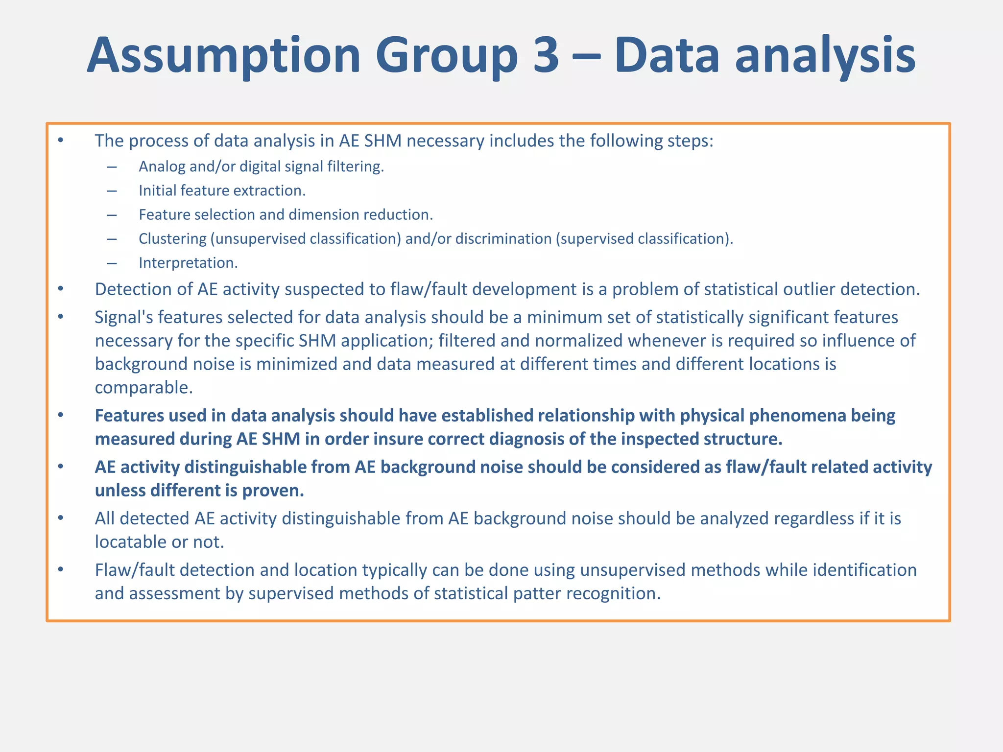 Assumption Group 3 – Data analysis
• The process of data analysis in AE SHM necessary includes the following steps:
– Analog and/or digital signal filtering.
– Initial feature extraction.
– Feature selection and dimension reduction.
– Clustering (unsupervised classification) and/or discrimination (supervised classification).
– Interpretation.
• Detection of AE activity suspected to flaw/fault development is a problem of statistical outlier detection.
• Signal's features selected for data analysis should be a minimum set of statistically significant features
necessary for the specific SHM application; filtered and normalized whenever is required so influence of
background noise is minimized and data measured at different times and different locations is
comparable.
• Features used in data analysis should have established relationship with physical phenomena being
measured during AE SHM in order insure correct diagnosis of the inspected structure.
• AE activity distinguishable from AE background noise should be considered as flaw/fault related activity
unless different is proven.
• All detected AE activity distinguishable from AE background noise should be analyzed regardless if it is
locatable or not.
• Flaw/fault detection and location typically can be done using unsupervised methods while identification
and assessment by supervised methods of statistical patter recognition.
 