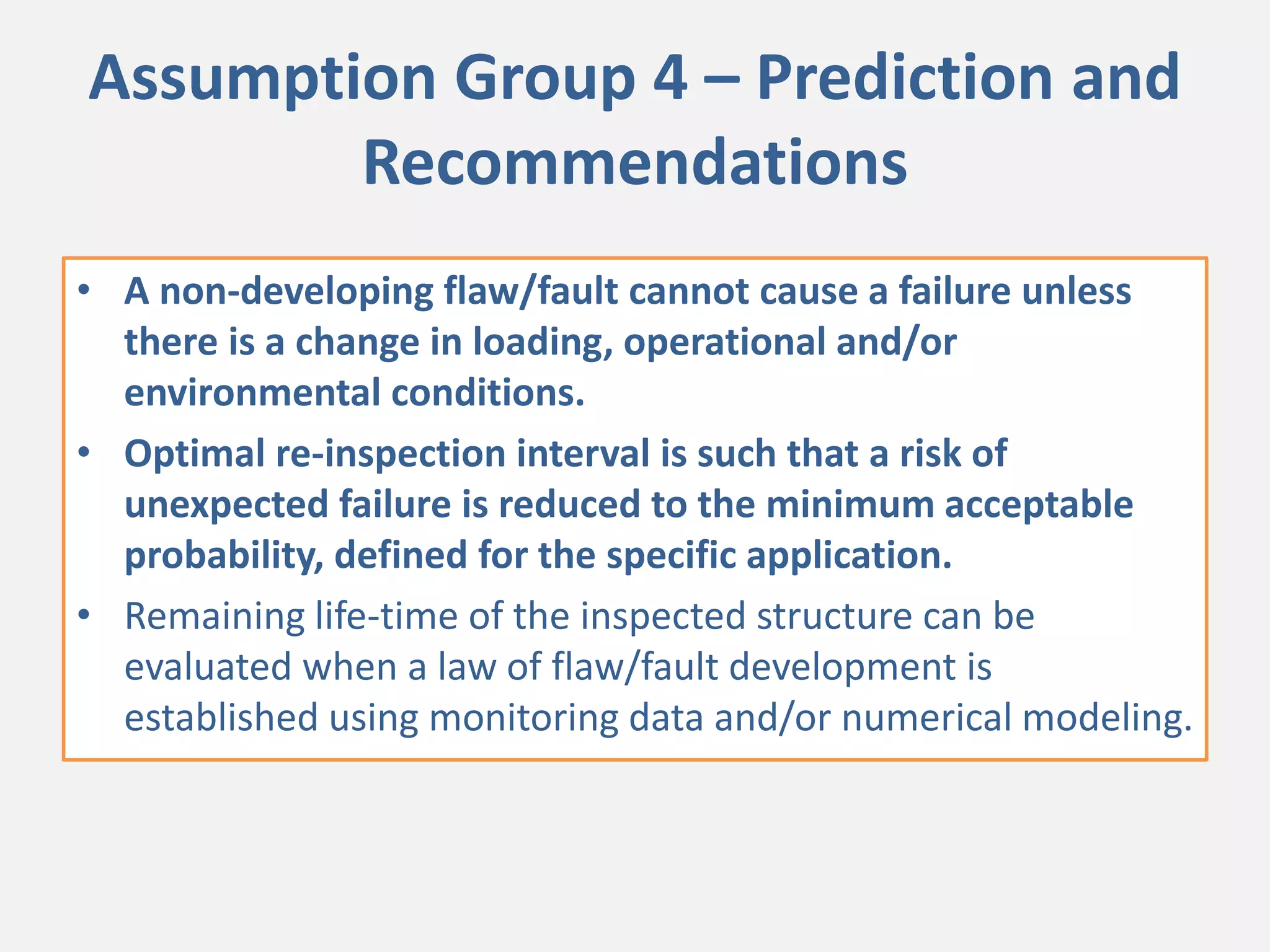 Assumption Group 4 – Prediction and
Recommendations
• A non-developing flaw/fault cannot cause a failure unless
there is a change in loading, operational and/or
environmental conditions.
• Optimal re-inspection interval is such that a risk of
unexpected failure is reduced to the minimum acceptable
probability, defined for the specific application.
• Remaining life-time of the inspected structure can be
evaluated when a law of flaw/fault development is
established using monitoring data and/or numerical modeling.
 