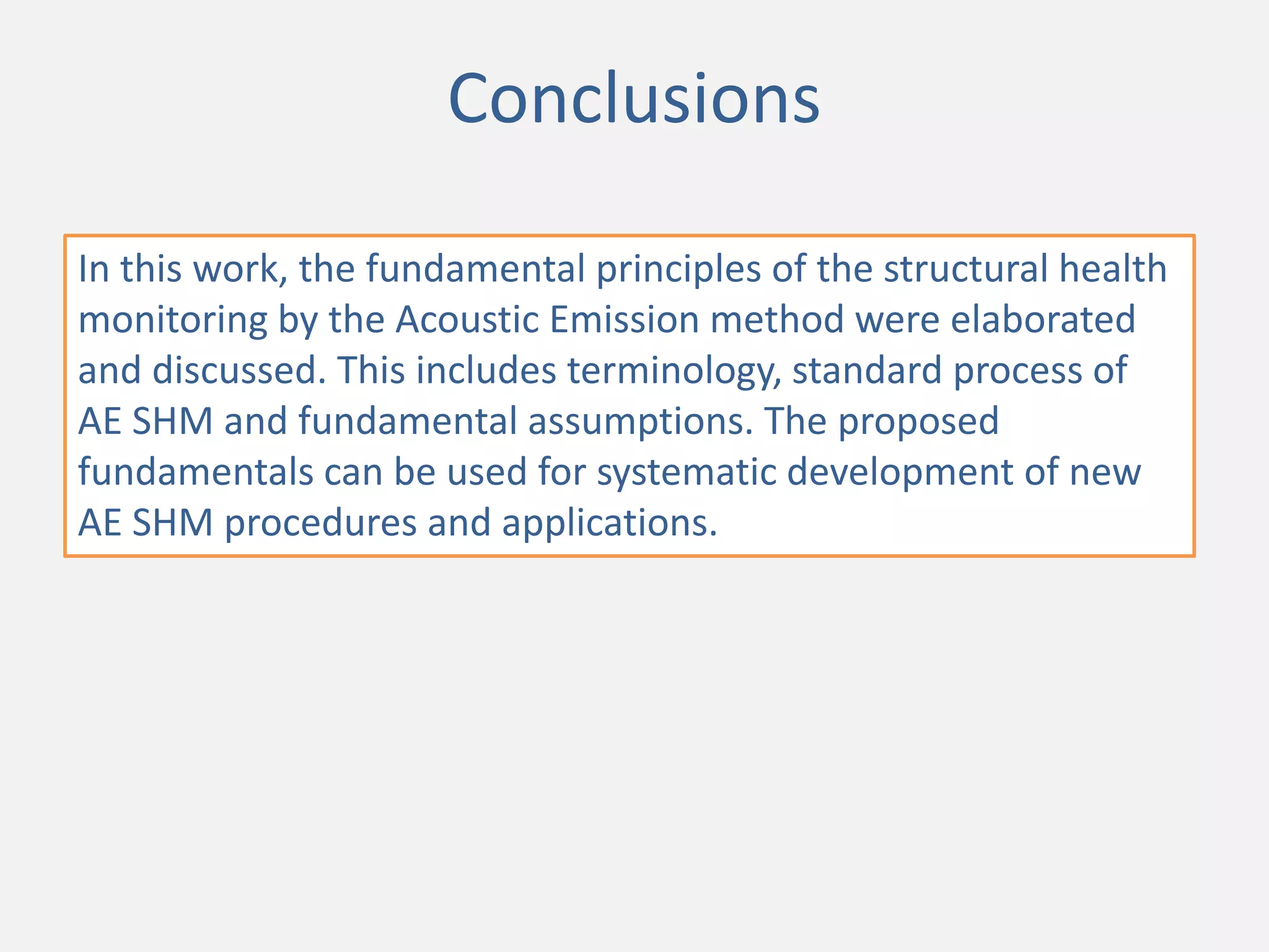 Conclusions
In this work, the fundamental principles of the structural health
monitoring by the Acoustic Emission method were elaborated
and discussed. This includes terminology, standard process of
AE SHM and fundamental assumptions. The proposed
fundamentals can be used for systematic development of new
AE SHM procedures and applications.
 