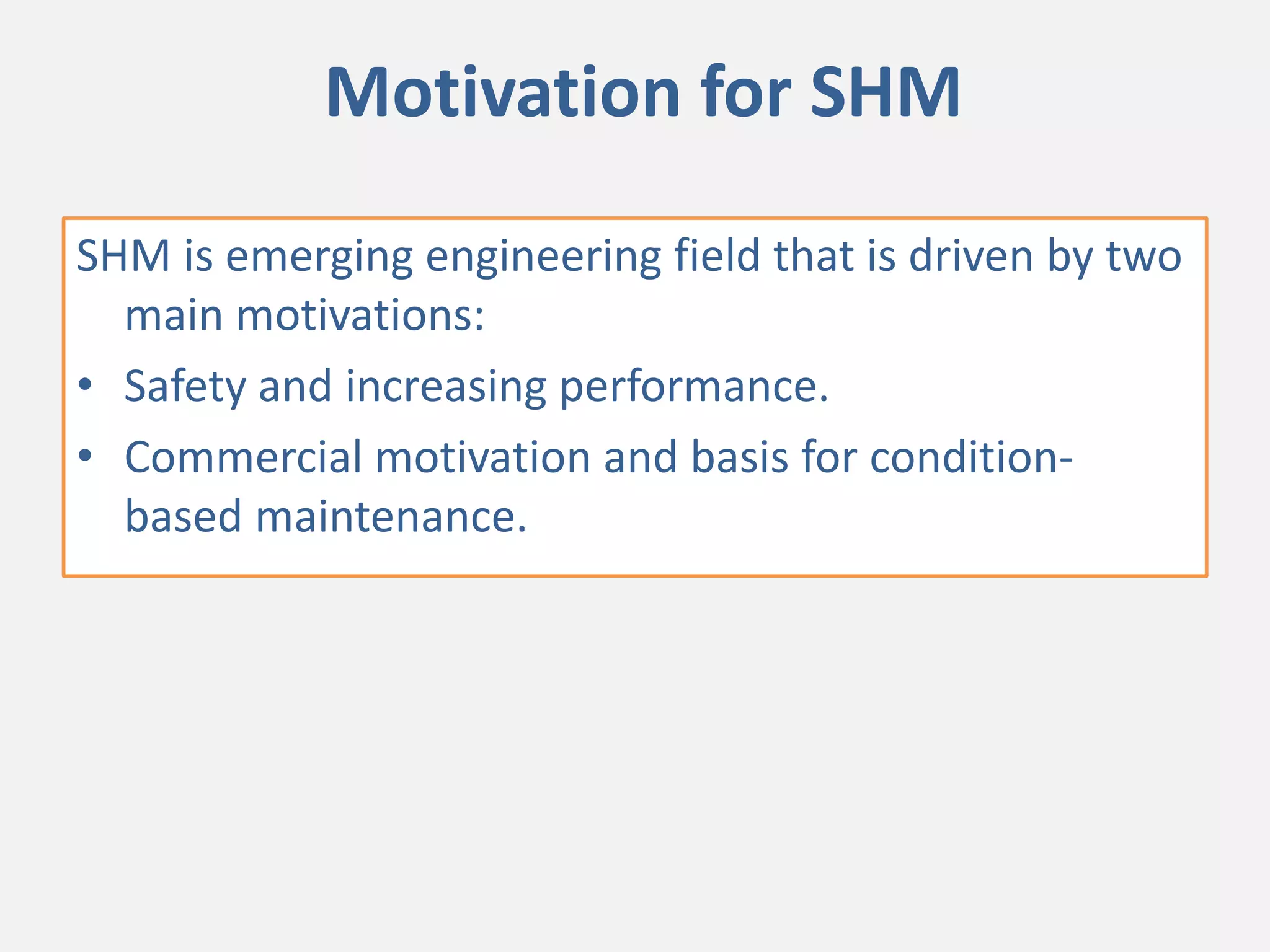 Motivation for SHM
SHM is emerging engineering field that is driven by two
main motivations:
• Safety and increasing performance.
• Commercial motivation and basis for condition-
based maintenance.
 