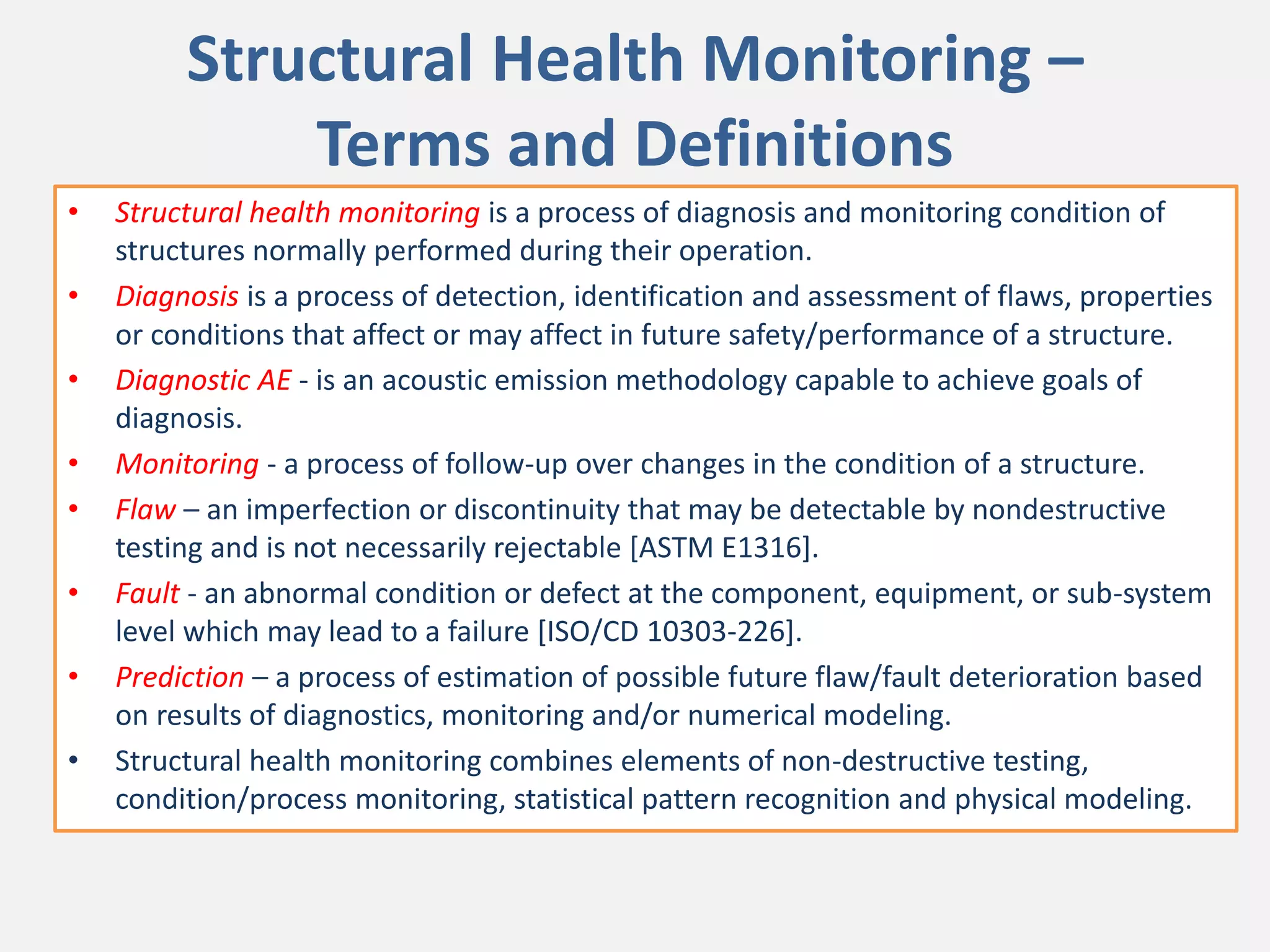 Structural Health Monitoring –
Terms and Definitions
• Structural health monitoring is a process of diagnosis and monitoring condition of
structures normally performed during their operation.
• Diagnosis is a process of detection, identification and assessment of flaws, properties
or conditions that affect or may affect in future safety/performance of a structure.
• Diagnostic AE - is an acoustic emission methodology capable to achieve goals of
diagnosis.
• Monitoring - a process of follow-up over changes in the condition of a structure.
• Flaw – an imperfection or discontinuity that may be detectable by nondestructive
testing and is not necessarily rejectable [ASTM E1316].
• Fault - an abnormal condition or defect at the component, equipment, or sub-system
level which may lead to a failure [ISO/CD 10303-226].
• Prediction – a process of estimation of possible future flaw/fault deterioration based
on results of diagnostics, monitoring and/or numerical modeling.
• Structural health monitoring combines elements of non-destructive testing,
condition/process monitoring, statistical pattern recognition and physical modeling.
 