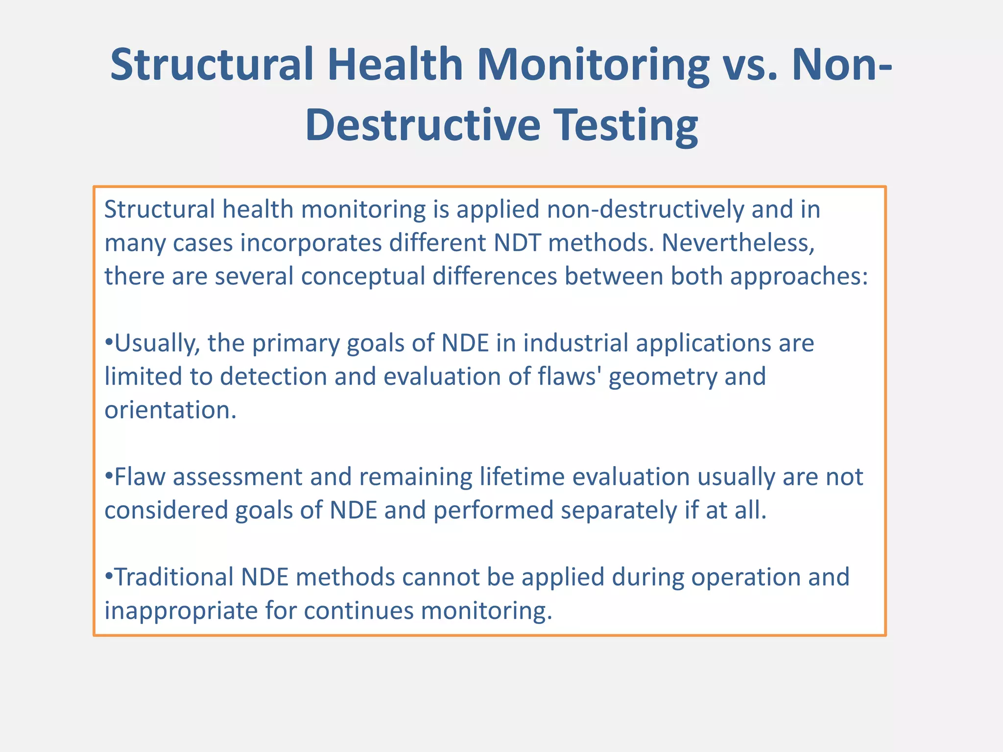 Structural Health Monitoring vs. Non-
Destructive Testing
Structural health monitoring is applied non-destructively and in
many cases incorporates different NDT methods. Nevertheless,
there are several conceptual differences between both approaches:
•Usually, the primary goals of NDE in industrial applications are
limited to detection and evaluation of flaws' geometry and
orientation.
•Flaw assessment and remaining lifetime evaluation usually are not
considered goals of NDE and performed separately if at all.
•Traditional NDE methods cannot be applied during operation and
inappropriate for continues monitoring.
 