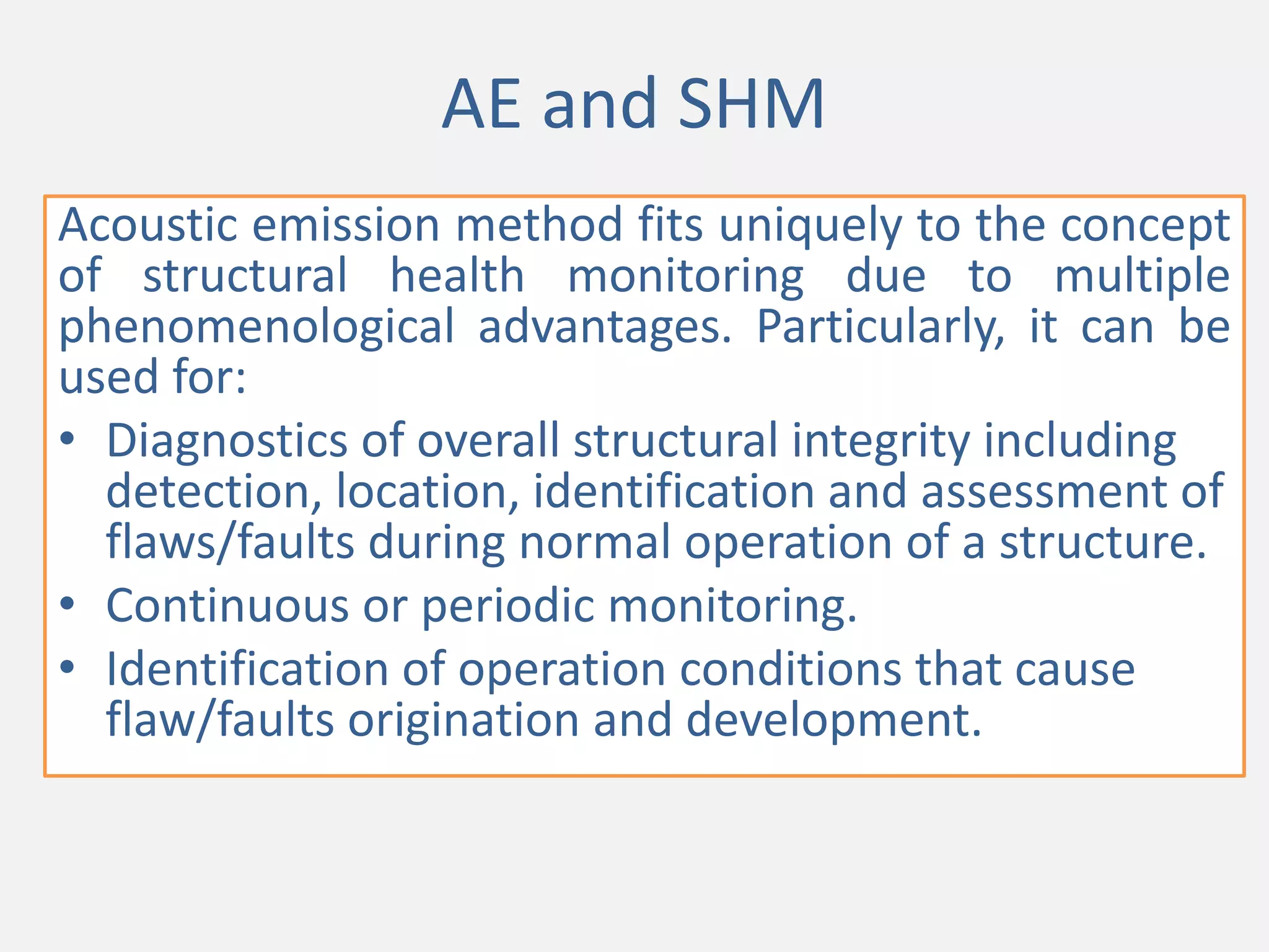AE and SHM
Acoustic emission method fits uniquely to the concept
of structural health monitoring due to multiple
phenomenological advantages. Particularly, it can be
used for:
• Diagnostics of overall structural integrity including
detection, location, identification and assessment of
flaws/faults during normal operation of a structure.
• Continuous or periodic monitoring.
• Identification of operation conditions that cause
flaw/faults origination and development.
 