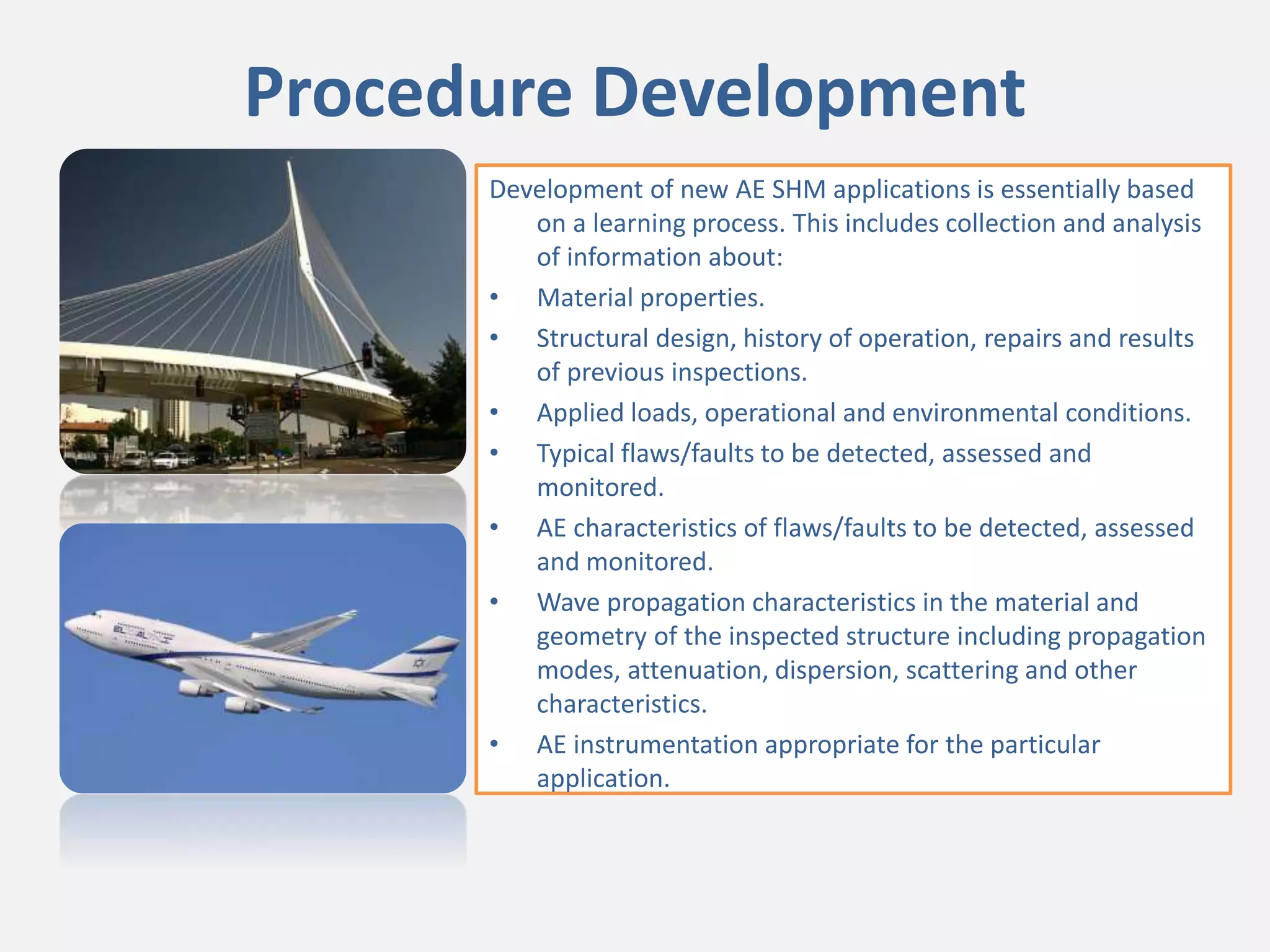 Procedure Development
Development of new AE SHM applications is essentially based
on a learning process. This includes collection and analysis
of information about:
• Material properties.
• Structural design, history of operation, repairs and results
of previous inspections.
• Applied loads, operational and environmental conditions.
• Typical flaws/faults to be detected, assessed and
monitored.
• AE characteristics of flaws/faults to be detected, assessed
and monitored.
• Wave propagation characteristics in the material and
geometry of the inspected structure including propagation
modes, attenuation, dispersion, scattering and other
characteristics.
• AE instrumentation appropriate for the particular
application.
 