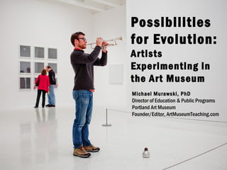 Possibilities
for Evolution:
Artists
Experimenting in
the Art Museum
Michael Murawski, PhD
Director of Education & Public Programs
Portland Art Museum
Founder/Editor, ArtMuseumTeaching.com

 