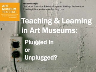 Teaching & Learning
in Art Museums:
Plugged In
or
Unplugged?
Mike Murawski
Director of Education & Public Programs, Portland Art Museum
Founding Editor, ArtMuseumTeaching.com
 