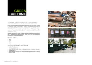 GREEN
            BUILDING

      CONSTRUCTION WASTE MANAGEMENT
      Construction Waste Management is a part of a growing movement toward
      a sustainable world. Sustainability or “green” management techniques are
      designed to protect the environment, save resources, and conserve energy.
      The use of construction waste management techniques which rely on salvage,
      recycle and reuse of materials have proven to have economic benefits for the
      construction industry.

      On every site and in the factory all waste materials is deposed in to recycle bin
      who is separated in to different groups. These recycle bins are handled and
      controlled by certified recycle station.

      Circulatory products:
      –   Wood
      –   Steal
      –   Glass
      –   Plastic

      Acyclic materials that require special handling:
      –   Paint and used brushes
      –   Thinners and solvents
      –   Excess latex paint (Note: Solidify for disposal with other construction materials.)
      –   Oil based paints
      –   Other suspected chemicals may be regulated as a hazardous waste or special
          industrial waste




Copyright © 2010 Muraya DCE
 