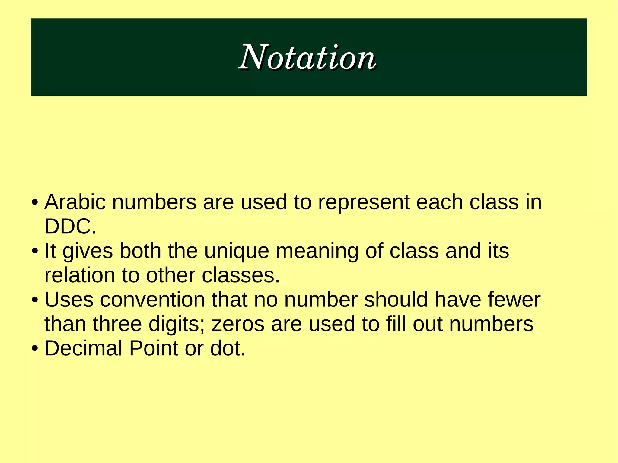 NotationNotation
● Arabic numbers are used to represent each class in
DDC.
● It gives both the unique meaning of class and its
relation to other classes.
● Uses convention that no number should have fewer
than three digits; zeros are used to fill out numbers
● Decimal Point or dot.
 