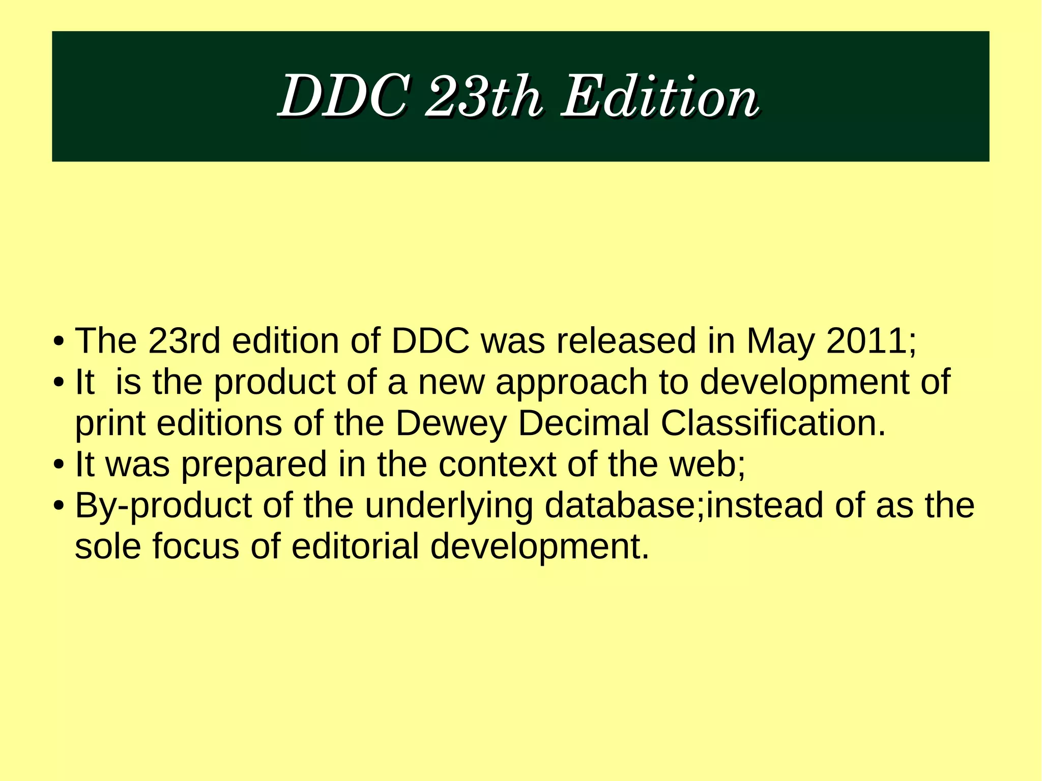 DDC 23th EditionDDC 23th Edition
● The 23rd edition of DDC was released in May 2011;
● It is the product of a new approach to development of
print editions of the Dewey Decimal Classification.
● It was prepared in the context of the web;
● By-product of the underlying database;instead of as the
sole focus of editorial development.
 