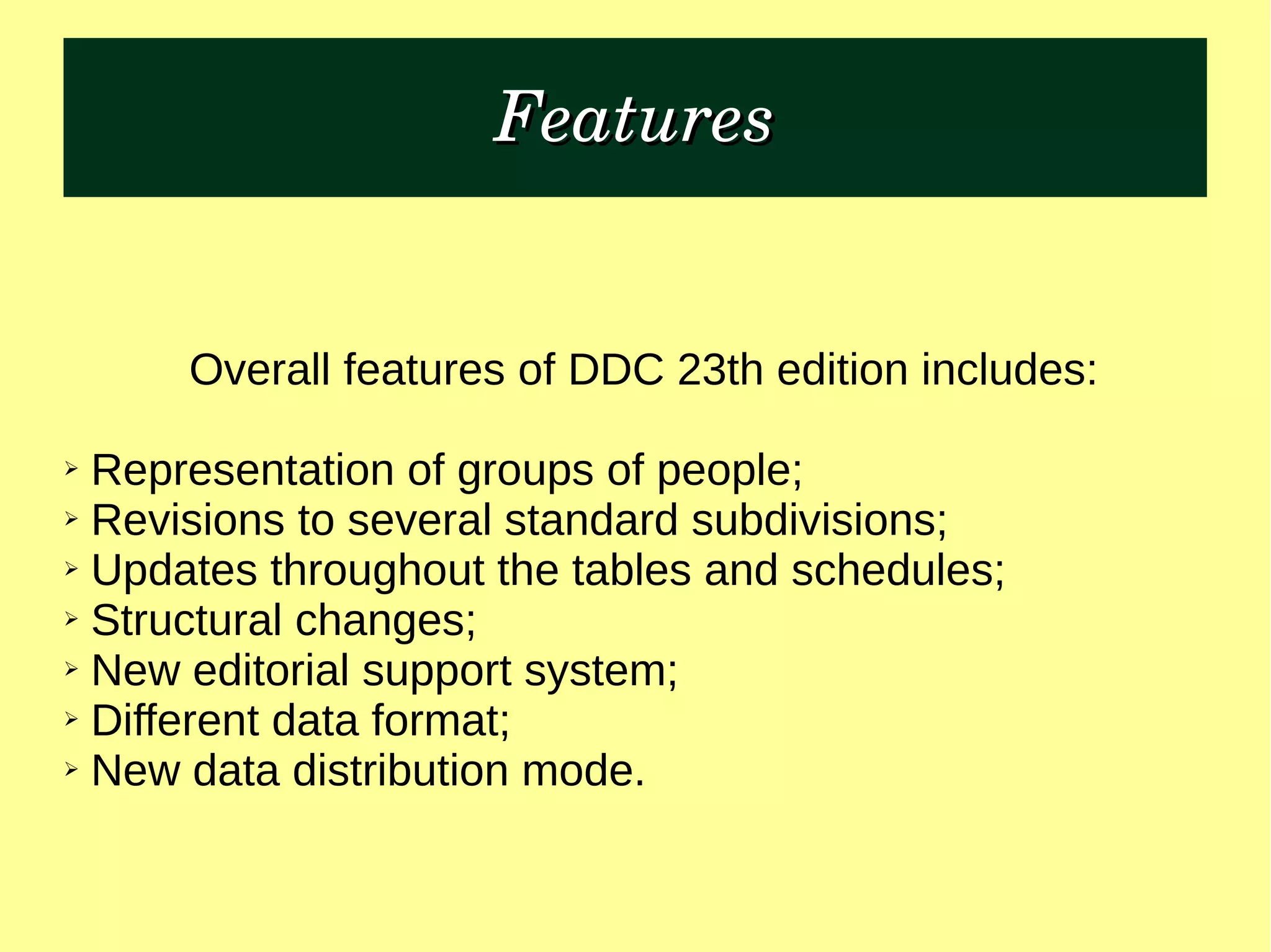 FeaturesFeatures
Overall features of DDC 23th edition includes:
➢ Representation of groups of people;
➢ Revisions to several standard subdivisions;
➢ Updates throughout the tables and schedules;
➢ Structural changes;
➢ New editorial support system;
➢ Different data format;
➢ New data distribution mode.
 