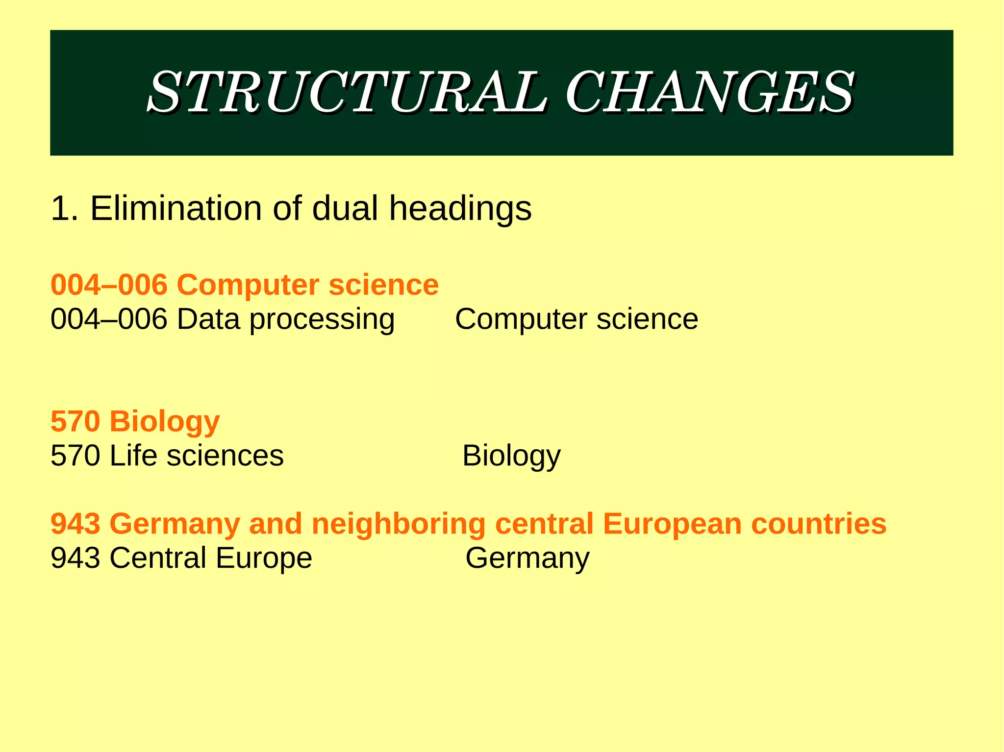 STRUCTURAL CHANGESSTRUCTURAL CHANGES
1. Elimination of dual headings
004–006 Computer science
004–006 Data processing Computer science
570 Biology
570 Life sciences Biology
943 Germany and neighboring central European countries
943 Central Europe Germany
 