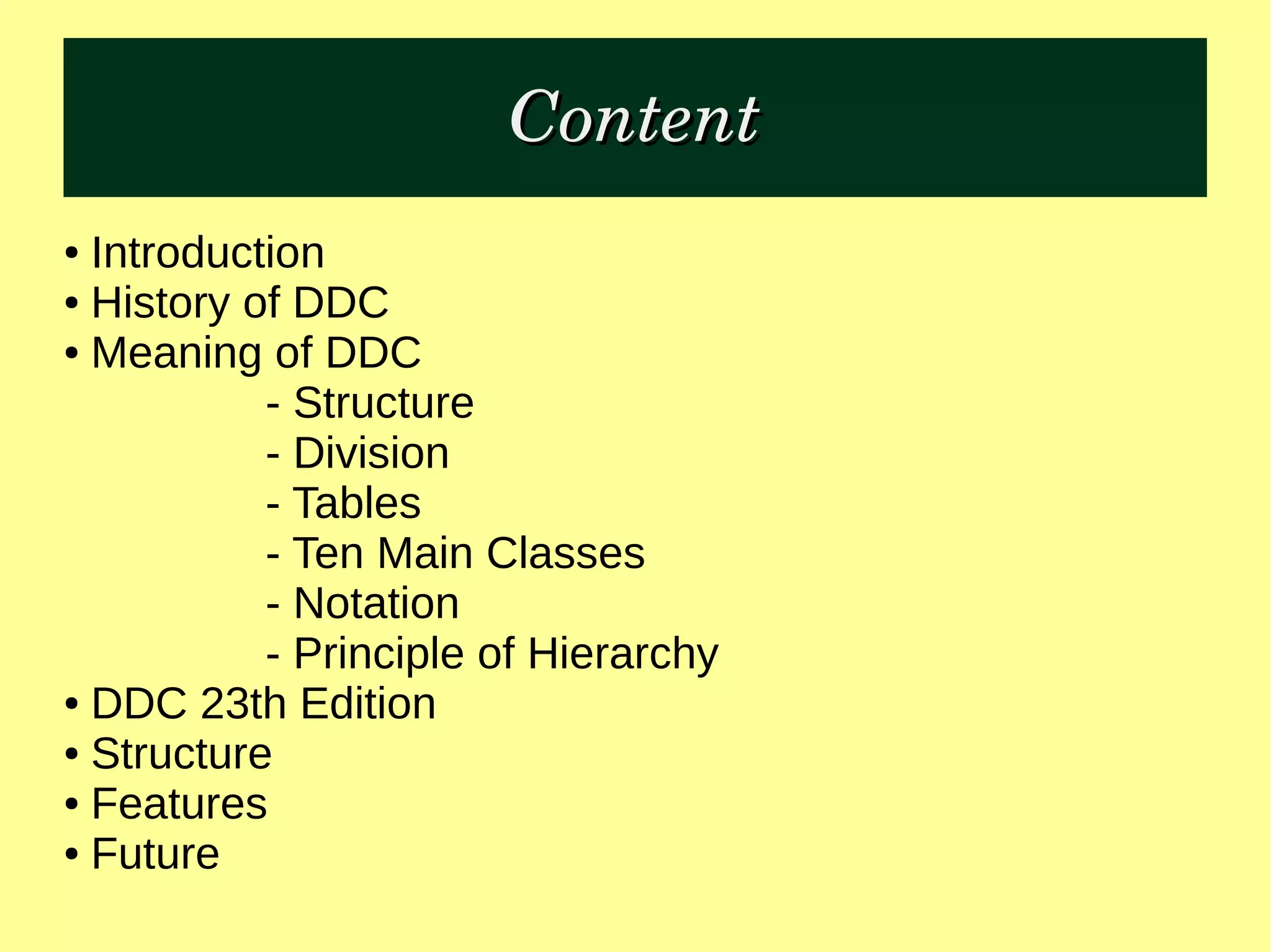 ContentContent
● Introduction
● History of DDC
● Meaning of DDC
- Structure
- Division
- Tables
- Ten Main Classes
- Notation
- Principle of Hierarchy
● DDC 23th Edition
● Structure
● Features
● Future
 