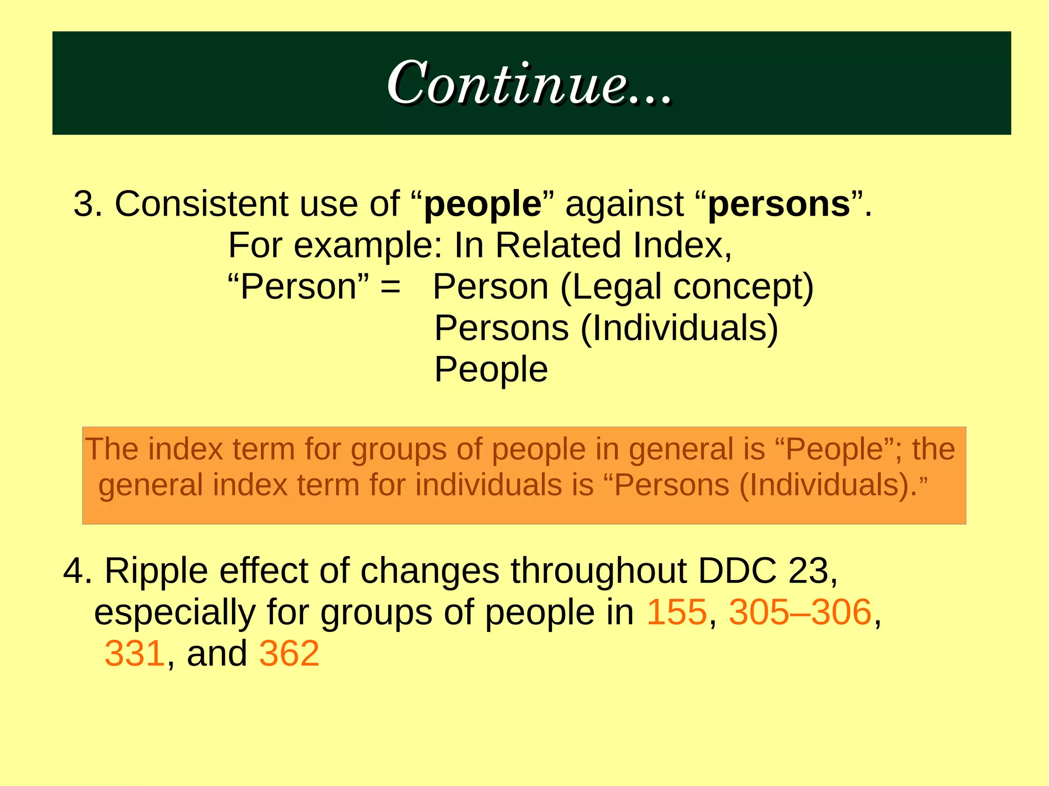 Continue...Continue...
3. Consistent use of “people” against “persons”.
For example: In Related Index,
“Person” = Person (Legal concept)
Persons (Individuals)
People
The index term for groups of people in general is “People”; the
general index term for individuals is “Persons (Individuals).”
4. Ripple effect of changes throughout DDC 23,
especially for groups of people in 155, 305–306,
331, and 362
 