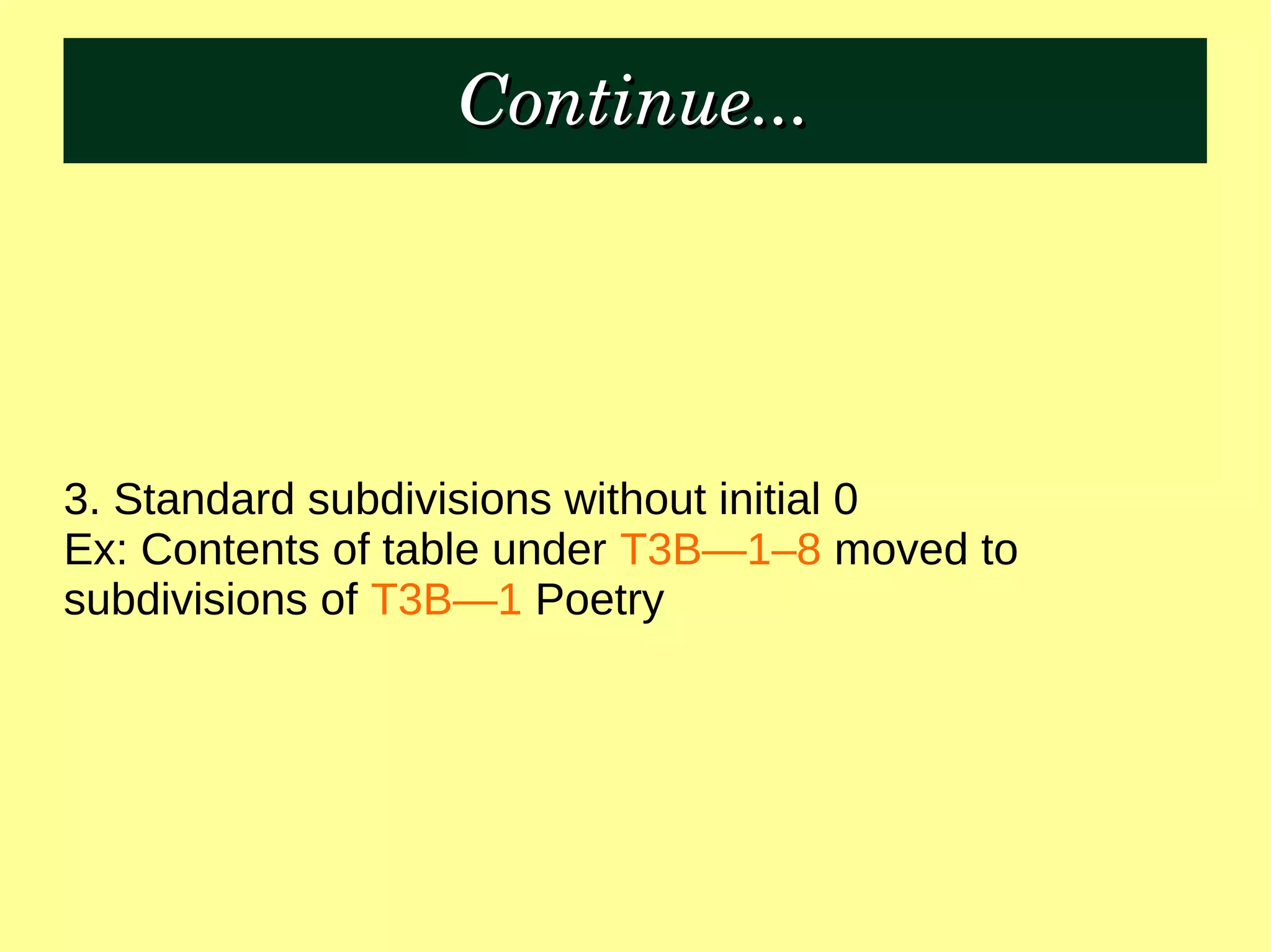 Continue...Continue...
3. Standard subdivisions without initial 0
Ex: Contents of table under T3B—1–8 moved to
subdivisions of T3B—1 Poetry
 