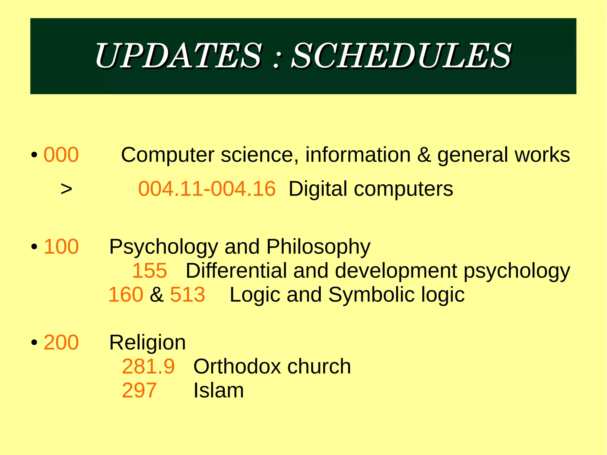 UPDATES : SCHEDULESUPDATES : SCHEDULES
● 000 Computer science, information & general works
> 004.11-004.16 Digital computers
● 100 Psychology and Philosophy
155 Differential and development psychology
160 & 513 Logic and Symbolic logic
● 200 Religion
281.9 Orthodox church
297 Islam
 