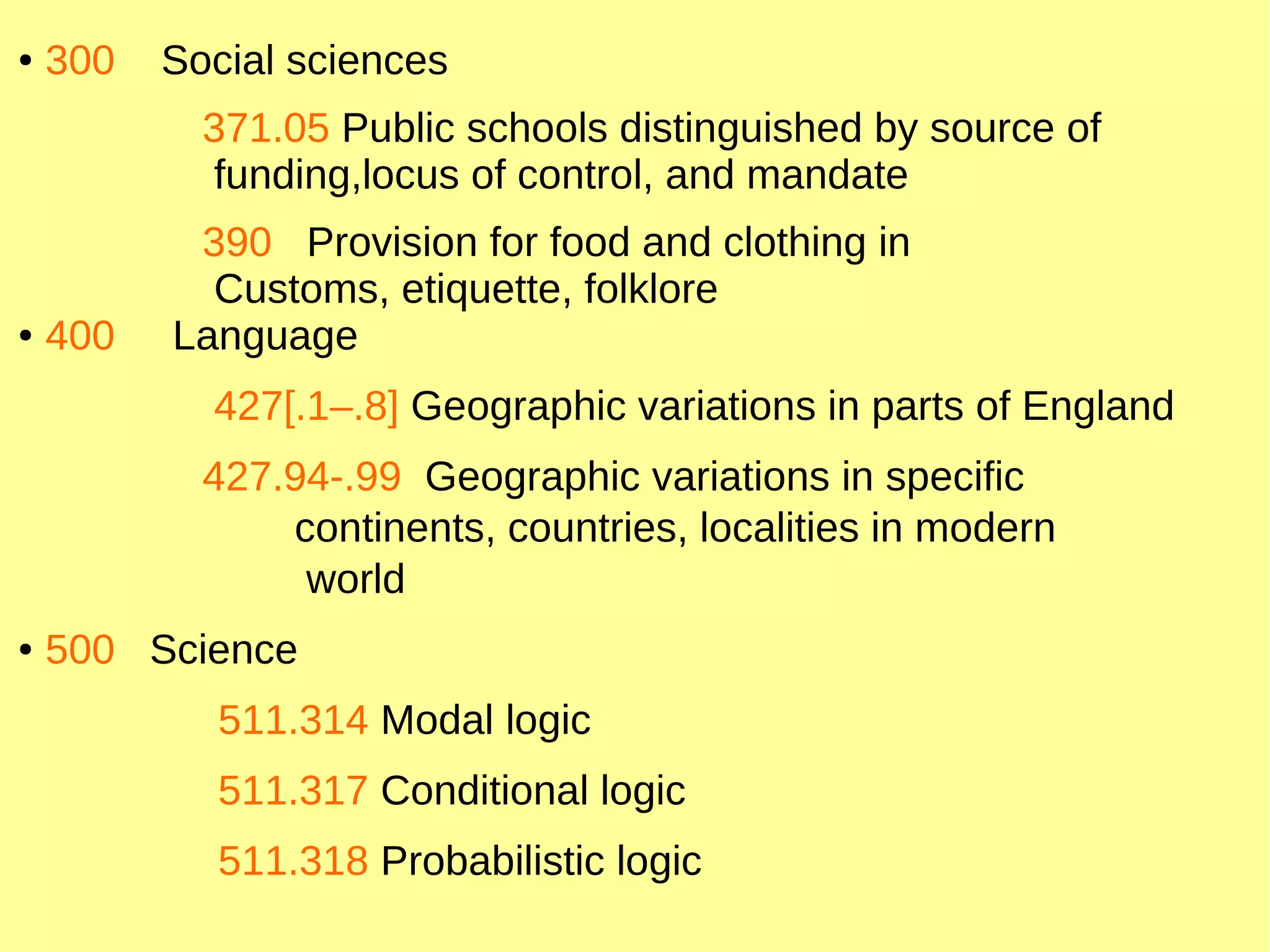 ● 300 Social sciences
371.05 Public schools distinguished by source of
funding,locus of control, and mandate
390 Provision for food and clothing in
Customs, etiquette, folklore
● 400 Language
427[.1–.8] Geographic variations in parts of England
427.94-.99 Geographic variations in specific
continents, countries, localities in modern
world
● 500 Science
511.314 Modal logic
511.317 Conditional logic
511.318 Probabilistic logic
 
