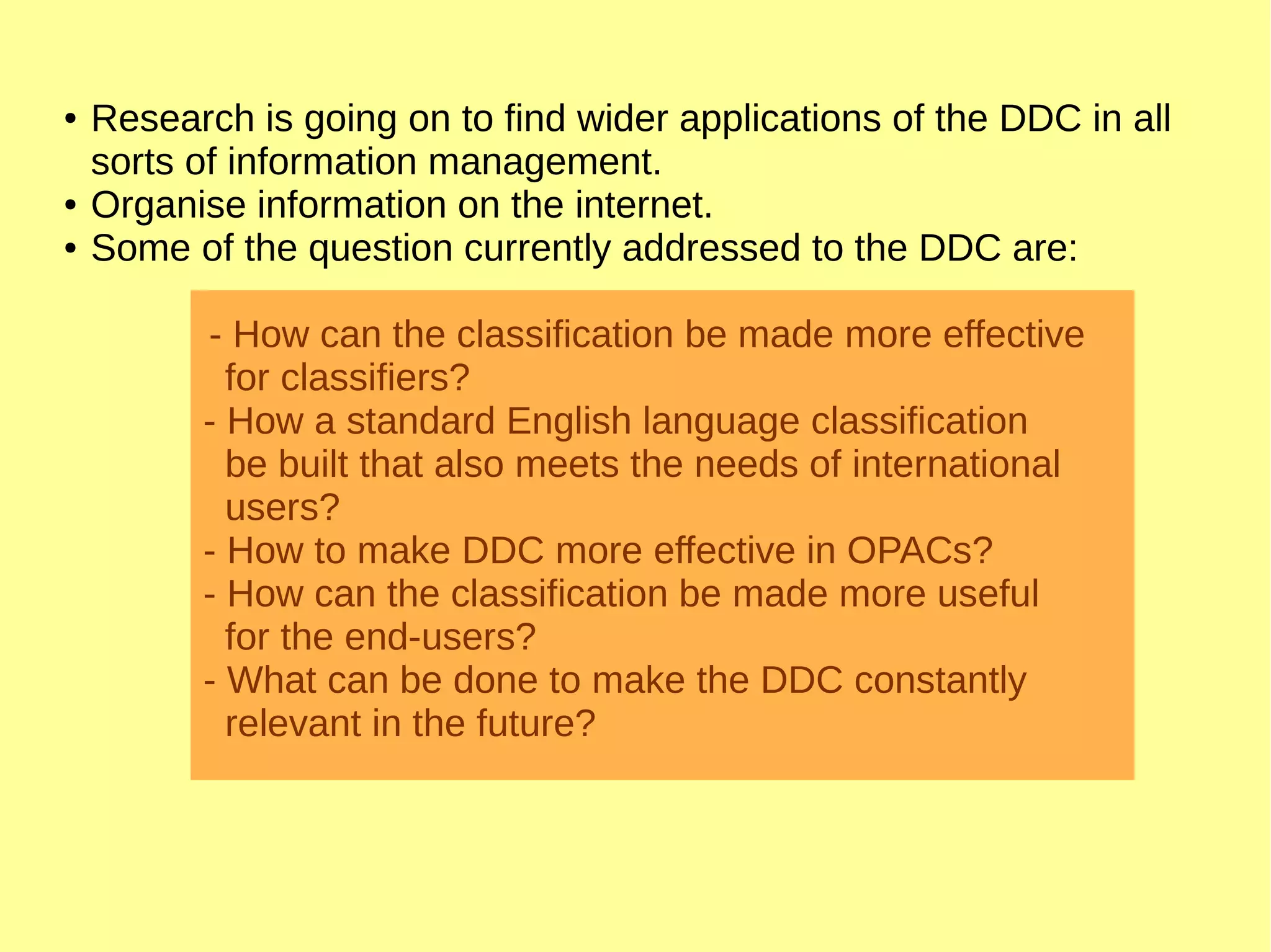 ● Research is going on to find wider applications of the DDC in all
sorts of information management.
● Organise information on the internet.
● Some of the question currently addressed to the DDC are:
- How can the classification be made more effective
for classifiers?
- How a standard English language classification
be built that also meets the needs of international
users?
- How to make DDC more effective in OPACs?
- How can the classification be made more useful
for the end-users?
- What can be done to make the DDC constantly
relevant in the future?
 