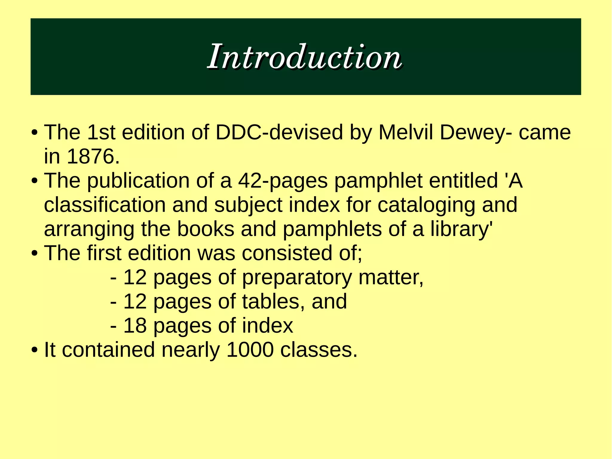IntroductionIntroduction
● The 1st edition of DDC-devised by Melvil Dewey- came
in 1876.
● The publication of a 42-pages pamphlet entitled 'A
classification and subject index for cataloging and
arranging the books and pamphlets of a library'
● The first edition was consisted of;
- 12 pages of preparatory matter,
- 12 pages of tables, and
- 18 pages of index
● It contained nearly 1000 classes.
 