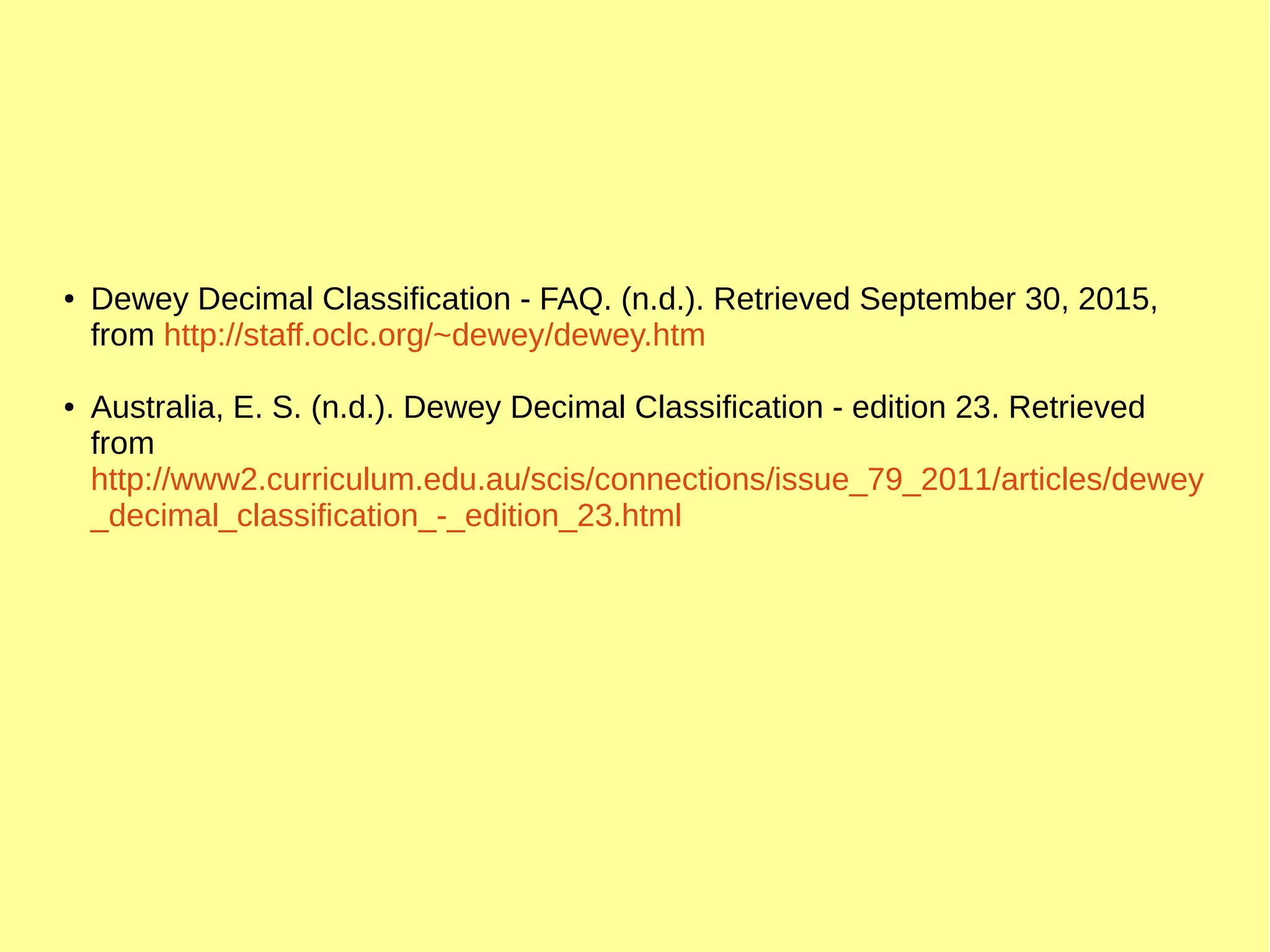 ● Dewey Decimal Classification - FAQ. (n.d.). Retrieved September 30, 2015,
from http://staff.oclc.org/~dewey/dewey.htm
● Australia, E. S. (n.d.). Dewey Decimal Classification - edition 23. Retrieved
from
http://www2.curriculum.edu.au/scis/connections/issue_79_2011/articles/dewey
_decimal_classification_-_edition_23.html
 
