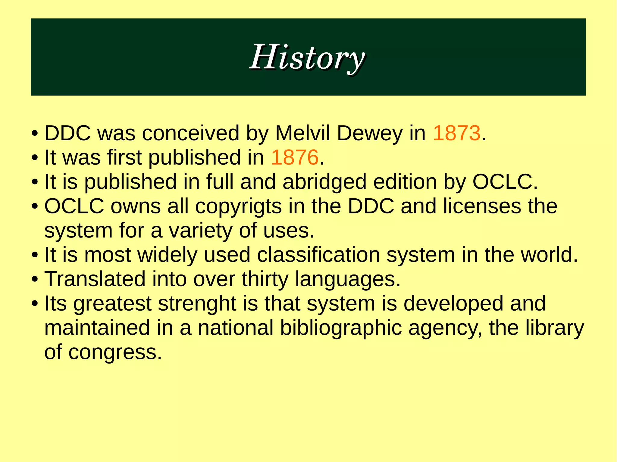 HistoryHistory
● DDC was conceived by Melvil Dewey in 1873.
● It was first published in 1876.
● It is published in full and abridged edition by OCLC.
● OCLC owns all copyrigts in the DDC and licenses the
system for a variety of uses.
● It is most widely used classification system in the world.
● Translated into over thirty languages.
● Its greatest strenght is that system is developed and
maintained in a national bibliographic agency, the library
of congress.
 