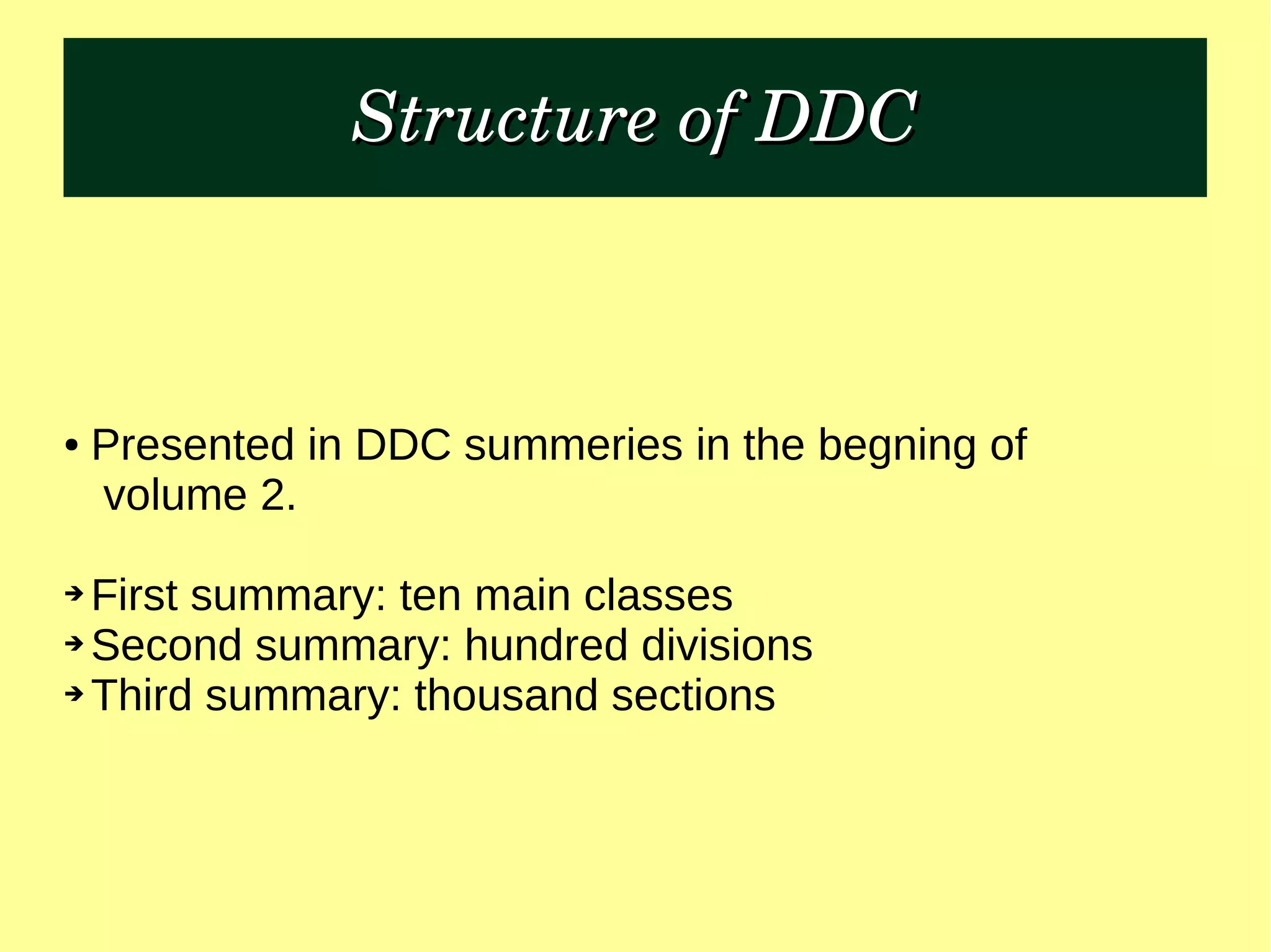 Structure of DDCStructure of DDC
● Presented in DDC summeries in the begning of
volume 2.
➔ First summary: ten main classes
➔ Second summary: hundred divisions
➔ Third summary: thousand sections
 