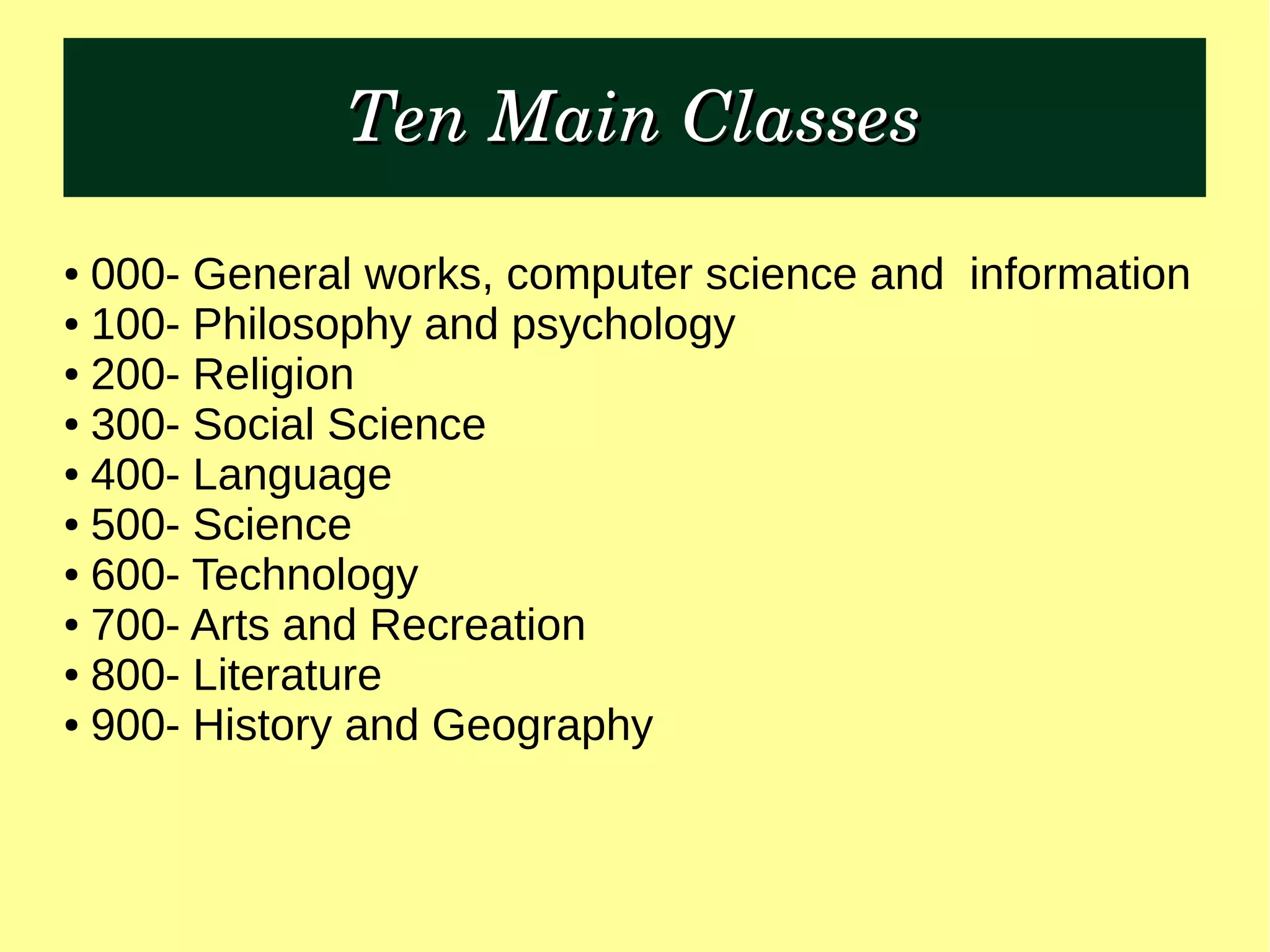 Ten Main ClassesTen Main Classes
● 000- General works, computer science and information
● 100- Philosophy and psychology
● 200- Religion
● 300- Social Science
● 400- Language
● 500- Science
● 600- Technology
● 700- Arts and Recreation
● 800- Literature
● 900- History and Geography
 
