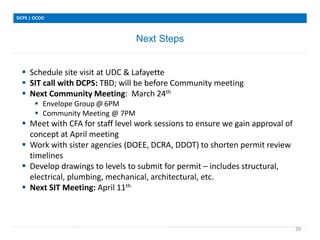 Next Steps
DCPS | OCOO
28
 Schedule site visit at UDC & Lafayette
 SIT call with DCPS: TBD; will be before Community meeting
 Next Community Meeting: March 24th
 Envelope Group @ 6PM
 Community Meeting @ 7PM
 Meet with CFA for staff level work sessions to ensure we gain approval of
concept at April meeting
 Work with sister agencies (DOEE, DCRA, DDOT) to shorten permit review
timelines
 Develop drawings to levels to submit for permit – includes structural,
electrical, plumbing, mechanical, architectural, etc.
 Next SIT Meeting: April 11th
 