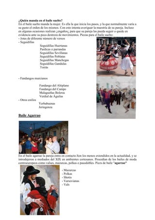 ¿Quién manda en el baile suelto?
En el baile suelto manda la mujer. Es ella la que inicia los pasos, y la que normalmente varía a
su gusto el orden de los mismos. Con esto intenta averiguar la maestría de su pareja. Incluso
en algunas ocasiones realizan ¿engaños¿ para que su pareja las pueda seguir o quede en
evidencia ante su poca destreza de movimientos. Piezas para el baíle suelto:
- Jotas de diferente número de versos
- Seguidillas
                  Seguidillas Huertanas
                  Pardicas o parrandas
                  Seguidillas Sevillanas
                  Seguidillas Poblatas
                  Seguidillas Manchegas
                  Seguidillas Gandulas
                  Torrás


- Fandangos murcianos

                  Fandango del Altiplano
                  Fandango del Campo
                  Malagueñas Boleras
                  Verdial de Águilas
- Otros estilos
                  Yerbabuenas
                  Jeringonza

Baile Agarrao




En el baile agarrao la pareja entra en contacto.Son los menos extendidos en la actualidad, y se
introdujeron a mediados del XIX en ambientes cortesanos. Procedían de los bailes de moda
centroeuropeos como valses, mazurcas, polkas o pasodobles. Piezs de baile "agarrao"

                                   - Mazurcas
                                   - Polkas
                                   - Shotis
                                   - Varsovianas
                                   - Vals
 