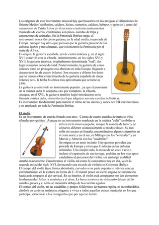 Los orígenes de este instrumento musical hay que buscarlos en las antiguas civilizaciones de
Oriente Medio (babilonios, caldeos, hititas, sumerios, caldeos, hebreos y egipcios), antes del
nacimiento de Cristo. Estas civilizaciones construían instrumentos
musicales de cuerda, construidos con palos, cuerdas de tripa y
caparazones de animales. En la Península Ibérica surge, el
instrumento conocido como guitarra, en la edad media, importada de
Europa. Aunque hay otros que piensan que la guitarra procede de las
culturas árabes y musulmanas, que colonizaron la Península por el
norte de África.
En origen, la guitarra española, era de cuatro órdenes y, en el siglo
XVI, convivió con la vihuela. Anteriormente, en los siglos XVI y
XVII, la guitarra morisca, originalmente denominada "oud", dio
lugar a nuestro conocido laúd. Posteriormente, la guitarra de cinco
órdenes tomó un protagonismo absoluto en toda Europa, llegando a
desaparecer las de cuatro órdenes. Son escasos y difusos los datos
que se tienen sobre el nacimiento de la guitarra española de cinco
órdenes pero, la fecha histórica más aproximada que se tiene es
1596.
La guitarra es ante todo un instrumento popular , ya que el panorama
de la música culta lo ocupaba, casi por completo, la vihuela.
Aunque, en el XVII, la guitarra también logró introducirse en la
llamada música culta, momento en el que adquiere sus seis cuerdas definitivas.
Es instrumento fundamental para marcar el ritmo de las danzas y sones del folklore murciano,
y es empleado en toda la Península Ibérica.

El violín
Es un instrumento de cuerda frotado con arco. Consta de cuatro cuerdas de metal o tripa
afinadas por quintas. Aunque es un instrumento empleado en la música "culta" también se
                                 utiliza en la música popular, aunque la manera de tocar y de
                                  afinarlos difieren sustancialmente al modo clásico. Su uso
                                  solía ser escaso en España, encontrándose algunos ejemplos en
                                  el zona norte y en el sur, en Málaga con los "verdiales" y en
                                  Murcia y Almería con las "cuadrillas" .
                                  Su origen es un tanto incierto. Hay quienes postulan que
                                  procede de Europa y otros que lo ubican en las culturas
                                  orientales. Una simple caña, la mitad de un coco vacío o
                                  incluso el caparazón de una tortuga, podrían ser los más aptos
                                 candidatos al precursor del violín, sin embargo es difícil
datarlo exactamente. Encontramos el violín, tal como lo conocemos hoy en día, ya en la
segunda mitad del siglo XVI, destacando una escuela de violería en Cremona (Italia).
El cuerpo del violín tiene forma abombada, curvado en su parte superior e inferior con un
estrechamiento en la cintura en forma de C. El mástil posee un cierto ángulo de inclinación
hacia atrás respecto al eje vertical. En su interior, el violín está compuesto por dos elementos
fundamentales: la barra armónica y el alma. La barra armónica se sitúa justo debajo de las
cuerdas graves y el alma se encuentra debajo de las cuerdas agudas.
El sonido del violín, en las cuadrillas y grupos folklóricos de nuestra región, es inconfundible,
dándole un carácter auténtico, elegante y vivaz a todas aquellas piezas musicales en los que
participa, sobre todo a las malagueñas que por aquí se bailan.
 