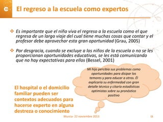  Es importante que el niño viva el regreso a la escuela como el que
regresa de un largo viaje del cual tiene muchas cosas que contar y el
profesor debe aprovechar esta gran oportunidad (Grau, 2005)
 Por desgracia, cuando se excluye a los niños de la escuela o no se les
proporcionan oportunidades educativas, se les está comunicando
que no hay expectativas para ellos (Bessel, 2001)
El regreso a la escuela como expertos
El hospital o el domicilio
familiar pueden ser
contextos adecuados para
hacerse experto en alguna
destreza o conocimiento
Mi hijo percibía sus problemas como
oportunidades para disipar los
temores y para educar a otros. Él
explicaría su enfermedad con gran
detalle técnico y citaría estadísticas
optimistas sobre su pronóstico
positivo
Murcia- 22 noviembre 2013 11
 