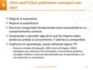  Mejorar la autoestima
 Mejorar la autoeficacia
 Disminuir inseguridad introduciendo cierta racionalidad en su
comportamiento sanitario
 Comprender y aprender algo de lo cual les importa saber,
dando así sentido al conocimiento. Y además es compartible.
 Implicarse en aprendizaje, quizás utilizando alguna TIC
– Diversos estudios (Duckworth, 2001; Harris & Kington, 2002)
atestiguan que utilizando TICs orientados a la enseñanza podemos
conseguir implicar a alumnos desmotivados por el aprendizaje y a la
vez mejorarles su autoestima.
¿Para qué?¿Qué podríamos conseguir con
ello?
Murcia- 22 noviembre 2013 12
 