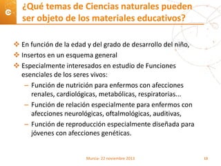  En función de la edad y del grado de desarrollo del niño,
 Insertos en un esquema general
 Especialmente interesados en estudio de Funciones
esenciales de los seres vivos:
– Función de nutrición para enfermos con afecciones
renales, cardiológicas, metabólicas, respiratorias...
– Función de relación especialmente para enfermos con
afecciones neurológicas, oftalmológicas, auditivas,
– Función de reproducción especialmente diseñada para
jóvenes con afecciones genéticas.
¿Qué temas de Ciencias naturales pueden
ser objeto de los materiales educativos?
Murcia- 22 noviembre 2013 13
 