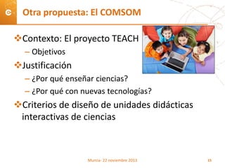 Contexto: El proyecto TEACH
– Objetivos
Justificación
– ¿Por qué enseñar ciencias?
– ¿Por qué con nuevas tecnologías?
Criterios de diseño de unidades didácticas
interactivas de ciencias
Otra propuesta: El COMSOM
Murcia- 22 noviembre 2013 15
 