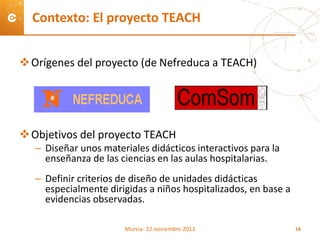 Orígenes del proyecto (de Nefreduca a TEACH)
Objetivos del proyecto TEACH
– Diseñar unos materiales didácticos interactivos para la
enseñanza de las ciencias en las aulas hospitalarias.
– Definir criterios de diseño de unidades didácticas
especialmente dirigidas a niños hospitalizados, en base a
evidencias observadas.
Contexto: El proyecto TEACH
Murcia- 22 noviembre 2013 16
 