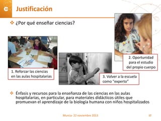  ¿Por qué enseñar ciencias?
 Énfasis y recursos para la enseñanza de las ciencias en las aulas
hospitalarias, en particular, para materiales didácticos útiles que
promuevan el aprendizaje de la biología humana con niños hospitalizados
Justificación
2. Oportunidad
para el estudio
del propio cuerpo
3. Volver a la escuela
como "experto”
1. Reforzar las ciencias
en las aulas hospitalarias
Murcia- 22 noviembre 2013 17
 