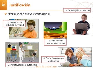  ¿Por qué con nuevas tecnologías?
Justificación
1. Para casos de
reducida movilidad
2. Para favorecer la autonomía
3. Para ampliar su mundo
4. Como herramienta
motivadora
Murcia- 22 noviembre 2013 18
5. Para realizar
innovadoras tareas
 