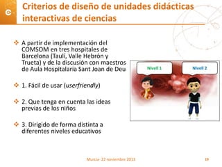  A partir de implementación del
COMSOM en tres hospitales de
Barcelona (Taulí, Valle Hebrón y
Trueta) y de la discusión con maestros
de Aula Hospitalaria Sant Joan de Deu
 1. Fácil de usar (userfriendly)
 2. Que tenga en cuenta las ideas
previas de los niños
 3. Dirigido de forma distinta a
diferentes niveles educativos
Criterios de diseño de unidades didácticas
interactivas de ciencias
Murcia- 22 noviembre 2013 19
 