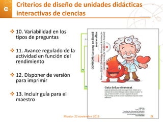  10. Variabilidad en los
tipos de preguntas
 11. Avance regulado de la
actividad en función del
rendimiento
 12. Disponer de versión
para imprimir
 13. Incluir guía para el
maestro
Criterios de diseño de unidades didácticas
interactivas de ciencias
Murcia- 22 noviembre 2013 22
 