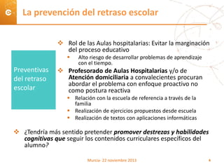  Rol de las Aulas hospitalarias: Evitar la marginación
del proceso educativo
 Alto riesgo de desarrollar problemas de aprendizaje
con el tiempo.
 Profesorado de Aulas Hospitalarias y/o de
Atención domiciliaria a convalecientes procuran
abordar el problema con enfoque proactivo no
como postura reactiva
 Relación con la escuela de referencia a través de la
familia
 Realización de ejercicios propuestos desde escuela
 Realización de textos con aplicaciones informáticas
 ¿Tendría más sentido pretender promover destrezas y habilidades
cognitivas que seguir los contenidos curriculares específicos del
alumno?
La prevención del retraso escolar
Preventivas
del retraso
escolar
Murcia- 22 noviembre 2013 4
 
