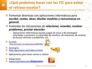  Fomentar destrezas con aplicaciones informáticas para
escribir, contar, idear, diseñar modelos y comunicarse en
general.
 Fomentar los mecanismos de relacionar, recordar, resolver
problemas, prestar atención
– Aplicaciones informáticas (quizás juegos de mesa o de estrategia)
orientadas a promover la capacidad de clasificar, de relacionar, de analizar,
de buscar solución a problemas, etc.
 Scratch:
http://scratch.mit.edu/projects/884391/
 Gcompris:
 http://gcompris.net/index-es.html
 Aplicaciones para hacer comics y viñetas
 Kidspiration
 www.inspiration.com/Kidspiration
¿Qué podemos hacer con las TIC para evitar
el retraso escolar?
Murcia- 22 noviembre 2013 5
 