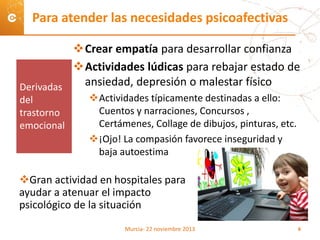 Crear empatía para desarrollar confianza
Actividades lúdicas para rebajar estado de
ansiedad, depresión o malestar físico
Actividades típicamente destinadas a ello:
Cuentos y narraciones, Concursos ,
Certámenes, Collage de dibujos, pinturas, etc.
¡Ojo! La compasión favorece inseguridad y
baja autoestima
Gran actividad en hospitales para
ayudar a atenuar el impacto
psicológico de la situación
Para atender las necesidades psicoafectivas
Derivadas
del
trastorno
emocional
Murcia- 22 noviembre 2013 6
 