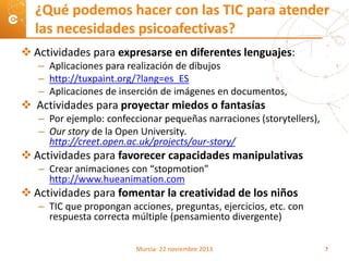  Actividades para expresarse en diferentes lenguajes:
– Aplicaciones para realización de dibujos
– http://tuxpaint.org/?lang=es_ES
– Aplicaciones de inserción de imágenes en documentos,
 Actividades para proyectar miedos o fantasías
– Por ejemplo: confeccionar pequeñas narraciones (storytellers),
– Our story de la Open University.
http://creet.open.ac.uk/projects/our-story/
 Actividades para favorecer capacidades manipulativas
– Crear animaciones con “stopmotion”
http://www.hueanimation.com
 Actividades para fomentar la creatividad de los niños
– TIC que propongan acciones, preguntas, ejercicios, etc. con
respuesta correcta múltiple (pensamiento divergente)
¿Qué podemos hacer con las TIC para atender
las necesidades psicoafectivas?
Murcia- 22 noviembre 2013 7
 