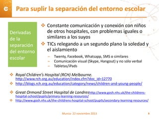  Constante comunicación y conexión con niños
de otros hospitales, con problemas iguales o
similares a los suyos
 TICs relegando a un segundo plano la soledad y
el aislamiento
– Twenty, Facebook, Whatsapp, SMS o similares
– Comunicación visual (Skype, Hangout) y no sólo verbal
– Tabletas/iPads
 Royal Children’s Hospital (RCH) Melbourne.
http://www.rch.org.au/education/index.cfm?doc_id=12770
 http://blogs.rch.org.au/education/category/news/children-and-young-people/
 Great Ormond Street Hospital de Londreshttp://www.gosh.nhs.uk/the-childrens-
hospital-school/pupils/primary-learning-resources/
 http://www.gosh.nhs.uk/the-childrens-hospital-school/pupils/secondary-learning-resources/
Para suplir la separación del entorno escolar
Derivadas
de la
separación
del entorno
escolar
Murcia- 22 noviembre 2013 8
 