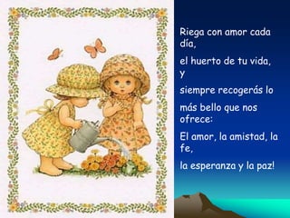 Riega con amor cada
día,
el huerto de tu vida,
y
siempre recogerás lo
más bello que nos
ofrece:
El amor, la amistad, la
fe,
la esperanza y la paz!
 