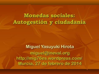 Monedas sociales:Monedas sociales:
Autogestión y ciudadaníaAutogestión y ciudadanía
Miguel Yasuyuki HirotaMiguel Yasuyuki Hirota
miguel@ineval.orgmiguel@ineval.org
http://mig76es.wordpress.com/http://mig76es.wordpress.com/
Murcia, 27 de febrero de 2014Murcia, 27 de febrero de 2014
 