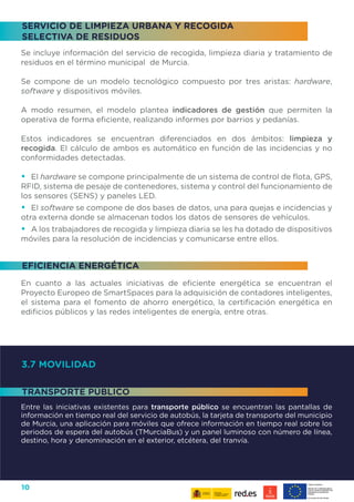10
3.7 MOVILIDAD
Entre las iniciativas existentes para transporte público se encuentran las pantallas de
información en tiempo real del servicio de autobús, la tarjeta de transporte del municipio
de Murcia, una aplicación para móviles que ofrece información en tiempo real sobre los
periodos de espera del autobús (TMurciaBus) y un panel luminoso con número de línea,
destino, hora y denominación en el exterior, etcétera, del tranvía.
Se incluye información del servicio de recogida, limpieza diaria y tratamiento de
residuos en el término municipal de Murcia.
Se compone de un modelo tecnológico compuesto por tres aristas: hardware,
software y dispositivos móviles.
A modo resumen, el modelo plantea indicadores de gestión que permiten la
operativa de forma eficiente, realizando informes por barrios y pedanías.
Estos indicadores se encuentran diferenciados en dos ámbitos: limpieza y
recogida. El cálculo de ambos es automático en función de las incidencias y no
conformidades detectadas.
•	 El hardware se compone principalmente de un sistema de control de flota, GPS,
RFID, sistema de pesaje de contenedores, sistema y control del funcionamiento de
los sensores (SENS) y paneles LED.
•	 El software se compone de dos bases de datos, una para quejas e incidencias y
otra externa donde se almacenan todos los datos de sensores de vehículos.
•	 A los trabajadores de recogida y limpieza diaria se les ha dotado de dispositivos
móviles para la resolución de incidencias y comunicarse entre ellos.
En cuanto a las actuales iniciativas de eficiente energética se encuentran el
Proyecto Europeo de SmartSpaces para la adquisición de contadores inteligentes,
el sistema para el fomento de ahorro energético, la certificación energética en
edificios públicos y las redes inteligentes de energía, entre otras.
EFICIENCIA ENERGÉTICA
TRANSPORTE PÚBLICO
SERVICIO DE LIMPIEZA URBANA Y RECOGIDA
SELECTIVA DE RESIDUOS
 