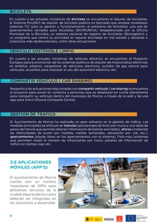 11
Respecto a las actuaciones relacionadas con compartir vehículo / car sharing se encuentra
el proyecto para poner en contacto a personas que se desplazan en coche diariamente
para compartir su vehículo dentro del municipio de Murcia, a través de la web y de una
app para móvil (Murcia Comparte Coche).
El Ayuntamiento de Murcia ha realizado un gran esfuerzo en la gestión de tráfico. Las
medidas principales se enfocan en tranvías (porcentajes de éxito por cruce y una tabla de
pasos de tranvía que permite obtener información de balizas averiadas), aforos (midiendo
las intensidades de punto por medida, medias semanales, saturación por vial, etc.),
aparcamientos (plazas libres en los aparcamientos con el sistema), Foto-rojo (sistemas
que permiten medir el número de infracciones por hora), paneles de información de
tráfico en tiempo real, etc.
En cuanto a las actuales iniciativas de bicicleta se encuentran el alquiler de bicicletas,
el Sistema MUyBICI de alquiler de bicicleta pública en bancada que emplea novedosos
sistemas TIC para su gestión y funcionamiento, el préstamo de bicicletas, una red de
aparcamientos cerrados para bicicletas (BICIMURCIA) telegestionada por la Oficina
Municipal de la Bicicleta, un sistema nacional de registro de bicicletas (Biciregistro) y
un programa que centra su actividad en reparar bicicletas en mal estado y donarlas a
colectivos más desfavorecidos, entre otras actuaciones.
En cuanto a las actuales iniciativas de vehículo eléctrico se encuentran el Proyecto
Europeo para la promoción de los sistemas públicos de alquiler de motocicletas eléctricas
en ámbitos urbanos, cargadores de vehículos eléctricos, surtidor de gas natural para
vehículos, acuerdos para impulsar el uso del automóvil eléctrico, etc.
BICICLETA
VEHÍCULO SOSTENIBLE LIMPIO
COMPARTIR VEHÍCULO ( CAR SHARING)
GESTIÓN DE TRÁFICO
3.8 APLICACIONES
MÓVILES (APP’S)
El ayuntamiento de Murcia
cuenta con un número
importante de APPs para
diferentes servicios de la
ciudad,algunasdelascuales
deberán ser integradas en
las soluciones a desarrollar
 